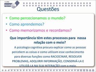 Questões
• Como percecionamos o mundo?
• Como aprendemos?
• Como memorizamos e recordamos?
  Que importância têm estes processos para nossa
                relação com o meio?
       A psicologia cognitiva procura explicar como as pessoas
      percebem as coisas e como utilizam esse conhecimento
       para diversas funções como RACIOCINAR, RESOLVER
      PROBLEMAS, ADQUIRIR INFORMAÇÃO, CONSERVÁ-LA E
           UTILIZÁ-LA NA SUA INTERAÇÃO com o meio.
 ua Professor Veiga Simão | 3700 - 355 Fajões | Telefone: 256 850 450 | Fax: 256 850 452 | www.agrupamento-fajoes.pt | E-mail: geral@agrupamento-fajoes.pt
 