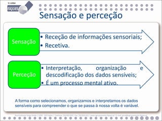 Sensação e perceção

         • Receção de informações sensoriais;
Sensação
         • Recetiva.


         • Interpretação,     organização      e
Perceção   descodificação dos dados sensíveis;
         • É um processo mental ativo.

 A forma como selecionamos, organizamos e interpretamos os dados
 sensíveis para compreender o que se passa à nossa volta é variável.

 Rua Professor Veiga Simão | 3700 - 355 Fajões | Telefone: 256 850 450 | Fax: 256 850 452 | www.agrupamento-fajoes.pt | E-mail: geral@agrupamento-fajoes.pt
 