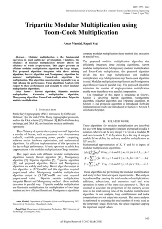 ISSN: 2277 – 9043
                                                         International Journal of Advanced Research in Computer Science and Electronics Engineering
                                                                                                                       Volume 1, Issue 2, April 2012




             Tripartite Modular Multiplication using
                   Toom-Cook Multiplication
                                                      Amar Mandal, Rupali Syal


                                                                          compute modular multiplication these method also execution
   Abstract— Modular multiplication is the fundamental                     in parallel way.
operation in most public-key cryptosystem. Therefore, the
efficiency of modular multiplication directly affects the
                                                                           The proposed modular multiplication algorithm that
efficiency of whole crypto-system. This paper presents an                  efficiently integrates three existing algorithms, Barrett
efficient modular multiplication algorithm for large integer.              modular multiplication, Montgomery modular multiplication
The proposed algorithm integrates with three existing                      and Toom-Cook multiplication, this proposed algorithm
algorithm, Barrett Algorithm and Montgomery algorithm for                  divide into two step multiplication and modular
modular      multiplication,   Toom-Cook        algorithm     for          multiplication step. Multiplication step Toom-cook algorithm
multiplication. This algorithm execution done in parallel way so
that enhance the performance. These algorithms Analysis with
                                                                           is used. Modular multiplication step Barrett and Montgomery
respect to their performance and compare to other modular                  algorithms are used in parallel way. The proposed algorithm
multiplication algorithms.                                                 minimizes the number of single-precision multiplication
   Index Terms— Barrett algorithm, Bipartite modular                       enable more than three way parallel computation.
multiplication,     Karatsuba      multiplication     algorithm,               The remainder of this paper is structured as follows.
Montgomery algorithm, Toom-Cook multiplication, Tripartite                 Section 2 describes Barrett algorithm, Montgomery
modular multiplication.                                                    algorithm, Bipartite algorithm and Tripartite algorithm. In
                                                                           Section 3, our proposed algorithm is introduced. Software
                                                                           implementation results are introduced in Section 4. Section 5
                        I. INTRODUCTION                                    concludes the paper.
Public Key Cryptography (PKC) introduced by Diffie and
Hellman [1] in the mid-1970s. Many cryptographic protocols,
such as the RSA scheme [2], ElGamal [3], Diffie-Hellman key                                      II. RELATED WORK
exchange, and DSA [4], are based on modular arithmetic
operations.                                                                These algorithms for modular multiplication are described
                                                                           for use with large nonnegative integers expressed in radix b
    The efficiency of a particular cryptosystem will depend on             notation, where b can be any integer ≥ 2. Given a modulus M
a number of factors, such as parameter size, time-memory                   and two elements X, Y ∈ ZM where ZM is the ring of integers
tradeoffs, available processing power, parallel computing,                 modulo M we define the ordinary modular multiplication as
software and/or hardware optimization, and mathematical                    XY mod M
algorithms. An efficient implementation of this operation is               Mathematical representation of X, Y and M is inputs of
the key to high performance. A basic operation in public key
                                                                           modular multiplication algorithms.
cryptosystems is the modular multiplication of large numbers.
                                                                                k 1
                                                                            M i 0 mibi 0<mk-1 < b and 0 ≤ mi <b, for i=0,1,…..,k-1
    This paper deals with different modular multiplication
                                                                            X  i 0 xibi 0<xk-1 < b and 0 ≤ xi <b, for i=0,1,…..,k-1
algorithms namely Barrett algorithm [11], Montgomery                                  k 1

algorithm [9], Bipartite algorithm [5], Tripartite algorithm
                                                                            Y  i 0 yibi 0<yk-1 < b and 0 ≤ yi <b, for i=0,1,…..,k-1
                                                                                     k 1
[19] and purposed algorithm. Barrett and Montgomery
algorithms are widely used today. Barrett algorithm output in
this algorithm is (X.Y)modM and this algorithm required
preprocessed value. Montgomery modular multiplication                       These algorithms for performing the modular multiplication
algorithm output is (X.Y)R-1modM and also required                         and analyze their time and space requirements. . The analysis
preprocessed value . Bipartite modular multiplication                      is performed by counting the total number of multiplications,
integrates Barrett and Montgomery method these methods                     additions, subtractions, and memories read and write
execution in parallel way. Tripartite modular multiplication               operations in terms of the input size parameter k. They are
use Karatsuba multiplication for multiplication of two large               counted to calculate the proportion of the memory access
number and two efficient Barrett and Montgomery algorithms                 time in the total running time of the modular multiplication
                                                                           algorithm. In our analysis, loop establishment and index
.
                                                                           computations are not taken into account. The space analysis
   Amar Mandal, Department of Computer Science and Engineering, PEC        is performed by counting the total number of words used as
University of Technology, Chandigarh, India,                               the temporary space. However, the space required keeping
                                                                           the input and output values.
   Rupali Syal, Department of Information Technology, PEC University of
Technology, Chandigarh, India,


                                                                                                                                               100
                                                  All Rights Reserved © 2012 IJARCSEE
 