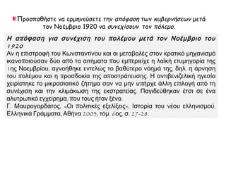 Προσπαθήστε να ερμηνεύσετε την απόφαση των κυβερνήσεων μετά
τον Νοέμβριο 1920 να συνεχίσουν τον πόλεμο.
Η απόφαση για συνέχιση του πολέμου μετά τον Νοέμβριο του 1920
Αν η επιστροφή του Κωνσταντίνου και οι μεταβολές στον κρατικό μηχανισμό
ικανοποιούσαν δύο από τα αιτήματα που εμπεριείχε η λαϊκή ετυμηγορία της
1ης Νοεμβρίου, αγνοήθηκε εντελώς το βαθύτερο νόημά της, δηλ. η άρνηση του
πολέμου και η προσδοκία της αποστράτευσης. Η αντιβενιζελική ηγεσία
χειρίστηκε το μικρασιατικό ζήτημα σαν να μην υπήρχε άλλη επιλογή από τη
συνέχιση και την κλιμάκωση της εκστρατείας. Παγιδεύθηκαν έτσι σε ένα
αλυτρωτικό εγχείρημα, που τους ήταν ξένο.
Γ. Μαυρογορδάτος, «Οι πολιτικές εξελίξεις», Ιστορία του νέου ελληνισμού,
Ελληνικά Γράμματα, Αθήνα 2003, τόμ. 6ος, σ. 27-28.
 