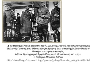  Ο στρατηγός Νίδερ, διοικητής του Α' Σώματος
Στρατού, και ο συνταγματάρχης Στυλιανός Γονατάς,
ενώ πλέουν προς τη Σμύρνη. Εκεί ο στρατηγός θα
αναλάβει τη διοίκηση του στρατού κατοχής. Αθήνα,
ΦωτογραφικόΑρχείοΠολεμικούΜουσείουαρ.εισ.4954.©
ΠολεμικόΜουσείο,Αθήνα.http://www.fhw.gr/chronos/13/gr/
general/gallery/domestic_policy/ind001.html
 Μαούνες που χρησιμοποιήθηκαν για τη
μεταφορά ελληνικών στρατιωτικών τμημάτων στη
Σμύρνη. Αθήνα,ΦωτογραφικόΑρχείοΠολεμικούΜουσείου
αρ.εισ.4933. ©ΠολεμικόΜουσείο,Αθήνα.
http://www.fhw.gr/chronos/13/gr/general/gallery/domesti
c_policy/ind001.html
 Έλληνες στρατιώτες αποβιβάζονται στη Σμύρνη το
Μάιο του 1919. Αθήνα,ΦωτογραφικόΑρχείοΠολεμικούΜουσείου
αρ.εισ.4917. ©ΠολεμικόΜουσείο,Αθήνα.
http://www.fhw.gr/chronos/13/gr/general
/gallery/domestic_policy/ind001.html
 