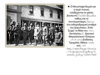 ◄ Ο Μουσταφά Κεμάλ και ο
Ισμέτ Ινονού υποδέχονται
το γάλλο βουλευτή Franklin
Bouillon καθώς και το
συνταγματάρχη Sarrou στο
σιδηροδρομικό σταθμό του
Δορυλαίου ( Εσκί Σεχίρ) το
Μάιο του 1921.
Ακτσόγλου, Ι., Χρονικό
Μικρασιατικού Πολέμου
1919-1922,Εκδόσεις
Τροχαλία, Αθήνα 1998, σελ.
197.
http://www.fhw.gr/chronos
/13/gr/general/gallery/d
omestic_policy/ind001.htm
l
 