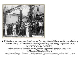  Εκδηλώσεις πανηγυρισμού από την υποδοχή
του βασιλιά Κωνσταντίνου στη Σμύρνη το Μάιο
του 1921. Διακρίνεται ο ύπατος αρμοστής
Αριστείδης Στεργιάδης και ο αρχιστράτηγος Αν.
Παπούλας. Αθήνα,ΜουσείοΜπενάκη,φωτογραφικό
ΑρχείοΜαυρίδηαρ.ευρετ.402.
©ΜουσείοΜπενάκη,Αθήνα.
http://www.fhw.gr/chronos/13/gr/general/gallery/dom
estic_policy/ind001.html
 Από την άφιξη του πρωθυπουργού
Δημήτριου Γούναρη στο σιδηροδρομικό
σταθμό της Κιουτάχειας στις 14 Ιουλίου
1921. Αθήνα,ΦωτογραφικόΑρχείοΠολεμικού
Μουσείουαρ.εισ.0012.
©ΠολεμικόΜουσείο,Αθήνα.
http://www.fhw.gr/chronos/13/gr
/general/gallery/domestic_policy/ind001.html
 