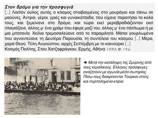 Στον δρόμο για την προσφυγιά
[…] Λοιπόν ούλος αυτός ο κόσμος στοιβαγμένος στο μουράγιο και πάνω σε
μαούνες. Άντροι, γέροι, γριές και γυναικόπαιδα, που είχανε παρατήσει τα καλά
τους, και ξεμείνανε στο δρόμο, και τώρα εκεί μεροβραδιάζονταν εκεί πλαγιάζανε,
άλλος μ’ ένα χράμι που έφερε μαζί του, άλλος μ’ ένα πάπλωμα ή με μια μπατανία.
Χείλια τρεμοσαλεύανε από το παραμιλητό. Μάτια γουρλωμένα που αγναντεύανε
τη Δευτέρα Παρουσία, τη συντέλεια του κόσμου […] Μέρα, χαρά Θεού. Τέλη
Αυγούστου, αρχές Σεπτέμβρη με το καινούριο […]
Κοσμάς Πολίτης, Στου Χατζηφράγκου, Ερμής, Αθήνα 1990, σ. 146.
◄ Μετά την κατάληψη της
Σμύρνης από τους κεμαλικούς,
Έλληνες πρόσφυγες αναζητούν
με αγωνία μέσο σωτηρίας.
Πίσω τους διακρίνονται
Τούρκοι ιππείς και
πυρπολημένα κτίρια.
 
