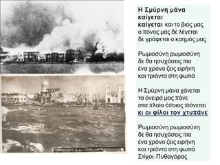 Η Σμύρνη μάνα καίγεται
καίγεται και το βιος μας
ο πόνος μας δε λέγεται
δε γράφεται ο καημός μας
Ρωμιοσύνη ρωμιοσύνη
δε θα ησυχάσεις πια
ένα χρόνο ζεις ειρήνη
και τριάντα στη φωτιά
Η Σμύρνη μάνα χάνεται
τα όνειρά μας πάνε
στα πλοία όποιος πιάνεται
κι οι φίλοι τον χτυπάνε
Ρωμιοσύνη ρωμιοσύνη
δε θα ησυχάσεις πια
ένα χρόνο ζεις ειρήνη
και τριάντα στη φωτιά
Στίχοι: Πυθαγόρας
 