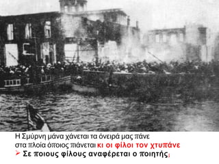 Η Σμύρνη μάνα χάνεται τα όνειρά μας πάνε
στα πλοία όποιος πιάνεται κι οι φίλοι τον χτυπάνε
 Σε ποιους φίλους αναφέρεται ο ποιητής;
 