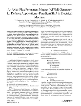 ACEEE Int. J. on Electrical and Power Engineering, Vol. 03, No. 01, Feb 2012



 An Axial-Flux Permanent Magnet (AFPM) Generator
for Defence Applications - Paradigm Shift in Electrical
                      Machine
                VV Parlikar, Sc ‘G’, PM Kurulkar,Sc’F, KP Rathod, Sc ‘D’& Poonam Kumari,Sc’C’
                          Research & Development Establishment (Engrs.), Dighi, Pune, DRDO, India
                                                Email: VVparikar@sify.com
                          Research & Development Establishment (Engrs.), Dighi, Pune, DRDO, India
                         Email: pradeepkurulkar@gmail.com,ese_rd@yahoo.co.in, pk_rde@yahoo.co.in


Abstract-This paper discusses the indigenous development of                AFPM alternator is inherently light weight and compact. In
novel, innovative, compact, lightweight and highly efficient               addition, its mechanical configuration makes it well suited
Permanent Magnet based Alternator incorporating Axial Flux                 for integration with the engine to form a compact unit. The
technology. The above prototype alternator has been                        machine is very short and so can be mounted directly on the
successfully developed and realized by the author team @
                                                                           engine flywheel.
R&DE (Engrs), Pune. This development has immense potential
                                                                               The development of advanced Axial flux PM (AFPM)
for various defence applications where space is always at
premium. The AFPM generator can be easily configured as a                  machines has enhanced the tactical Power requirement of
highly compact and lightweight power source capable of being               defence forces for various types of load system. Existing
accommodated in confined spaces and on different mobile                    electrical machines used in defence sector are based on
plateforms such as trains, trailers, tracked and wheeled                   conventional methods like either AC excited or brushed which
vehicles etc. In this paper the basic principles as well as design,        works on radial flux technology.
construction, hardware development and performance related
aspects of the AFPM machine are presented.                                                    II. TOPOLOGIES AND GEOMETRIES
Key Words: Axial-field alternator, twin stator, rotor compact                 From construction point of view, AFPM machines are
generators, and permanent-magnet (PM) machines.                            basically different combinations of various features which
                                                                           can be classified as:
                        I. INTRODUCTION
                                                                           A. Stator-rotor arrangement:
    A reliable and high quality electric power supply system                            Multi-disk structure.
is indispensable for the successful battle field operations.                            Single-sided structure
There is an ever increasing demand for the specialized ground                           Double-sided structure.
power units suitable for modern, sophisticated equipments                                    a) Internal stator
such as computers, communication systems, missile ground                                     b) Internal rotor.
support systems like launchers, radars for defence
applications etc. The futuristic requirement of power sources              B. The technique to integrate the permanent magnets to the
expected for the defence applications would be characterized               rotor:
by high power to weight and power to volume ratios, high                               Surface-mounted
fuel efficiency and low noise level high. It is also required                         Internal or buried
that power source should maintain high reliability and least
                                                                           C. Existence of armature slots
susceptibility to the electromagnetic interference (EMI) effects
under all environmental and electrical loading conditions.                                   Slotted
For a machine to deliver high power from a small space, it                                   Toroidally-wound slotless
must have:                                                                 The effort has been taken towards the slotted stators and
(a) High electric and magnetic loadings.                                   surface-mounted permanent magnets. The geometries of
(b) Intensive cooling to remove the loss from the small                    AFPM machine is twin stator single rotor type. The rotor is
     space                                                                 sandwiched between two stators to give more strength.
    The AFPM technology based alternator uses high-per-                    Neodymium Iron Boron (NdFeB) permanent magnets are used
formance Neodymium-Iron-Boron magnets on the rotor disc                    for this machine and are placed on the rotor disc by using
so that a high magnetic loading is achieved. Its disc rotors               adhesive. The surface mounted permanent magnets are
act naturally as fans and so good cooling of the stator wind-              preferred mainly due to constructional convenience. The
ing is ensured even with a high electric loading. It is possible           slotted stators are advantageous in terms of robustness.
to generate the required EMF using a small number of wind-
ing turns and so resistances and inductances are low. Thus,
© 2012 ACEEE                                                          33
DOI: 01.IJEPE.03.01. 38
 