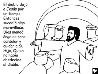 El diablo dejó
a Jesús por
un tiempo.
Entonces
sucedió algo
maravilloso.
Dios mandó
ángeles para
consolar y
cuidar a Su
Hijo, Quien
no había
obedecido
al diablo.
 