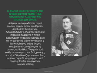 Τν πνιηηηθό θιίκα ήηαλ ηεηακέλν, όηαλ
    ζπλέβε ν αηθλίδηνο ζάλαηνο (12/25
     Οθησβξίνπ) ηνπ Αιέμαλδξνπ πνπ
          εθηεινύζε ρξέε βαζηιηά.
    Απέθεπγε λα αλακεηρζεί ζηελ ελεξγό
  πνιηηηθή, παξά ηηο πηέζεηο ηνπ εμόξηζηνπ
         ζηελ Διβεηία Κσλζηαληίλνπ.
Αληηιακβαλόκελνο ηε δεκηά πνπ ζα επέθεξε
      ζηα εζληθά ζπκθέξνληα ε πηζαλή
αλαδσπύξσζε ηνπ εζληθνύ δηραζκνύ, αιιά
 θαη ηνλ νπζηαζηηθό θίλδπλν πνπ δηέηξερε ν
     βαζηιηθόο ζεζκόο, ζηήξημε όιεο ηηο
     θνηλνβνπιεπηηθέο απνθάζεηο θαη ηηο
  επηινγέο ηνπ Βεληδέινπ. Σν γεγνλόο απηό,
θαζώο θαη ην όηη ήηαλ ν κνλαδηθόο κνλάξρεο
πνπ πήξε Διιελίδα ζύδπγν, ηνλ θαηέηαμε σο
 ηνλ πιένλ ζπκπαζή, ζηε κλήκε ηνπ ιανύ,
      από ηνπο Βαζηιείο ηνπ ζύγρξνλνπ
             ειιεληθνύ θξάηνπο.

                                         Σοφία Ζερβού
 