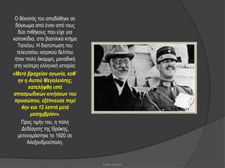 Ο ζάλαηόο ηνπ απνδόζεθε ζε
 δάγθσκα από έλαλ από ηνπο
   δύν πηζήθνπο πνπ είρε γηα
θαηνηθίδηα, ζην βαζηιηθό θηήκα
  Σαηνΐνπ. Η δηαηύπσζε ηνπ
  ηειεπηαίνπ ηαηξηθνύ δειηίνπ
 ήηαλ πνιύ άθνκςε, κνλαδηθή
 ζηε λεόηεξε ειιεληθή ηζηνξία:
«Μεηά βπασείαν αγωνία, καθ΄
   ην η Αςηού Μεγαλειόηηρ,
        καηελήθθη ςπό
ζπαζμωδικών κινήζεων ηος
 πποζώπος, εξέπνεςζε πεπί
    4ην και 12 λεπηά μεηά
         μεζημβπίαν».
    Πξνο ηηκήλ ηνπ, ε πόιε
     Γεδέαγαηο ηεο Θξάθεο,
   κεηνλνκάζηεθε ην 1920 ζε
       Αιεμαλδξνύπνιε.


                                 Σοφία Ζερβού
 