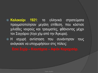  Καινθαίξη 1921: ηα ειιεληθά ζηξαηεύκαηα
  πξαγκαηνπνίεζαλ κεγάιε επίζεζε, πνπ θόζηηζε
  ρηιηάδεο λεθξνύο θαη ηξαπκαηίεο, θζάλνληαο κέρξη
  ηνλ ΢αγγάξην (ιίγα ρικ από ηελ Άγθπξα).
 Η ηζρπξή αληίζηαζε πνπ ζπλάληεζαλ ηνπο
  αλάγθαζε λα ππνρσξήζνπλ ζηηο πόιεηο:
   Δζθί Σερίξ – Κηνπηάρεηα – Αθηόλ Καξαρηζάξ.




                        Σοφία Ζερβού
 