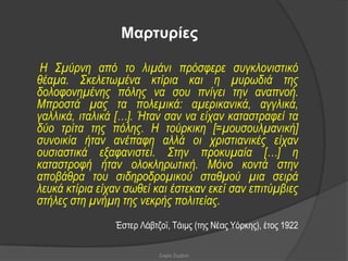 Μαρτσρίες

 Η Σκύξλε από ην ιηκάλη πξόζθεξε ζπγθινληζηηθό
ζέακα. Σθειεηωκέλα θηίξηα θαη ε κπξωδηά ηεο
δνινθνλεκέλεο πόιεο λα ζνπ πλίγεη ηελ αλαπλνή.
Μπξνζηά καο ηα πνιεκηθά: ακεξηθαληθά, αγγιηθά,
γαιιηθά, ηηαιηθά […]. Ήηαλ ζαλ λα είραλ θαηαζηξαθεί ηα
δύν ηξίηα ηεο πόιεο. Η ηνύξθηθε [=κνπζνπικαληθή]
ζπλνηθία ήηαλ αλέπαθε αιιά νη ρξηζηηαληθέο είραλ
νπζηαζηηθά εμαθαληζηεί. Σηελ πξνθπκαία […] ε
θαηαζηξνθή ήηαλ νινθιεξωηηθή. Μόλν θνληά ζηελ
απνβάζξα ηνπ ζηδεξνδξνκηθνύ ζηαζκνύ κηα ζεηξά
ιεπθά θηίξηα είραλ ζωζεί θαη έζηεθαλ εθεί ζαλ επηηύκβηεο
ζηήιεο ζηε κλήκε ηεο λεθξήο πνιηηείαο.
                Έζηεξ Λάβηδντ, Σάηκο (ηεο Νέαο Τόξθεο), έηνο 1922

                           Σοφία Ζερβού
 