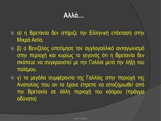 Αιιά…

   α) ε Βξεηαλία δελ ζηήξηδε ηελ Διιεληθή επέθηαζε ζηελ
    Μηθξά Αζία,
   β) ν Βεληδέινο ππνηίκεζε ηνλ αγγινγαιιηθό αληαγσληζκό
    ζηελ πεξηνρή θαη θπξίσο ην γεγνλόο όηη ε Βξεηαλία δελ
    ζθόπεπε λα ζπγθξνπζηεί κε ηελ Γαιιία κεηά ηελ ιήμε ηνπ
    πνιέκνπ,
   γ) ηα κεγάια ζπκθέξνληα ηεο Γαιιίαο ζηελ πεξηνρή ηεο
    Αλαηνιίαο πνπ αλ ηα έραλε έπξεπε λα απνδεκησζεί από
    ηελ Βξεηαλία ζε άιιε πεξηνρή ηνπ θόζκνπ (πξάγκα
    αδύλαην)


                           Σοφία Ζερβού
 