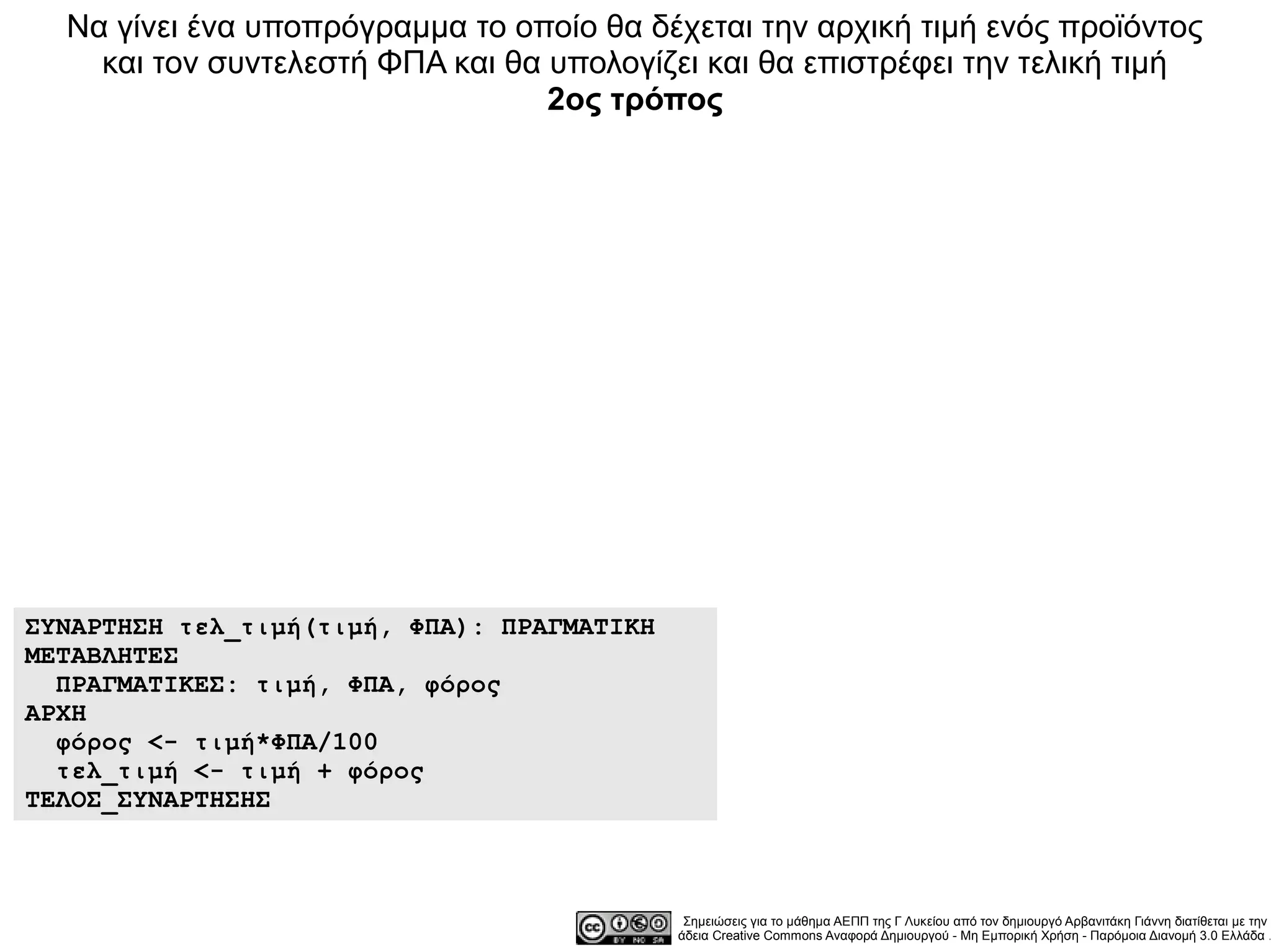 Να γίνει ένα υποπρόγραμμα το οποίο θα δέχεται την αρχική τιμή ενός προϊόντος
    και τον συντελεστή ΦΠΑ και θα υπολογίζει και θα επιστρέφει την τελική τιμή
                                  2ος τρόπος




ΣΥΝΑΡΤΗΣΗ τελ_τιμή(τιμή, ΦΠΑ): ΠΡΑΓΜΑΤΙΚΗ
ΜΕΤΑΒΛΗΤΕΣ
  ΠΡΑΓΜΑΤΙΚΕΣ: τιμή, ΦΠΑ, φόρος
ΑΡΧΗ
  φόρος <- τιμή*ΦΠΑ/100
  τελ_τιμή <- τιμή + φόρος
ΤΕΛΟΣ_ΣΥΝΑΡΤΗΣΗΣ



                                             Σημειώσεις για το μάθημα ΑΕΠΠ της Γ Λυκείου από τον δημιουργό Αρβανιτάκη Γιάννη διατίθεται με την
                                            άδεια Creative Commons Αναφορά Δημιουργού - Μη Εμπορική Χρήση - Παρόμοια Διανομή 3.0 Ελλάδα .
 