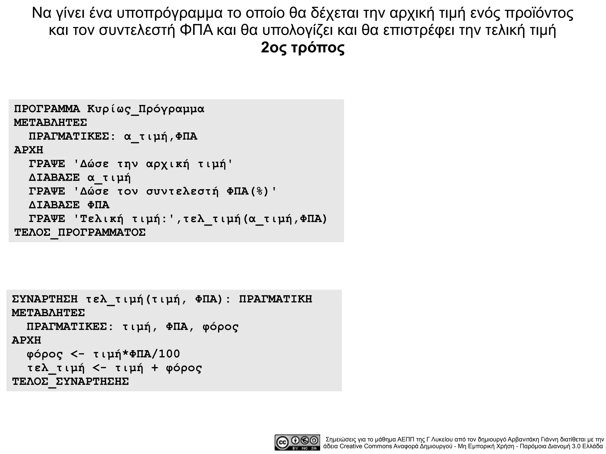 Να γίνει ένα υποπρόγραμμα το οποίο θα δέχεται την αρχική τιμή ενός προϊόντος
    και τον συντελεστή ΦΠΑ και θα υπολογίζει και θα επιστρέφει την τελική τιμή
                                  2ος τρόπος


ΠΡΟΓΡΑΜΜΑ Κυρίως_Πρόγραμμα
ΜΕΤΑΒΛΗΤΕΣ
  ΠΡΑΓΜΑΤΙΚΕΣ: α_τιμή,ΦΠΑ
ΑΡΧΗ
  ΓΡΑΨΕ 'Δώσε την αρχική τιμή'
  ΔΙΑΒΑΣΕ α_τιμή
  ΓΡΑΨΕ 'Δώσε τον συντελεστή ΦΠΑ(%)'
  ΔΙΑΒΑΣΕ ΦΠΑ
  ΓΡΑΨΕ 'Τελική τιμή:',τελ_τιμή(α_τιμή,ΦΠΑ)
ΤΕΛΟΣ_ΠΡΟΓΡΑΜΜΑΤΟΣ




ΣΥΝΑΡΤΗΣΗ τελ_τιμή(τιμή, ΦΠΑ): ΠΡΑΓΜΑΤΙΚΗ
ΜΕΤΑΒΛΗΤΕΣ
  ΠΡΑΓΜΑΤΙΚΕΣ: τιμή, ΦΠΑ, φόρος
ΑΡΧΗ
  φόρος <- τιμή*ΦΠΑ/100
  τελ_τιμή <- τιμή + φόρος
ΤΕΛΟΣ_ΣΥΝΑΡΤΗΣΗΣ



                                             Σημειώσεις για το μάθημα ΑΕΠΠ της Γ Λυκείου από τον δημιουργό Αρβανιτάκη Γιάννη διατίθεται με την
                                            άδεια Creative Commons Αναφορά Δημιουργού - Μη Εμπορική Χρήση - Παρόμοια Διανομή 3.0 Ελλάδα .
 