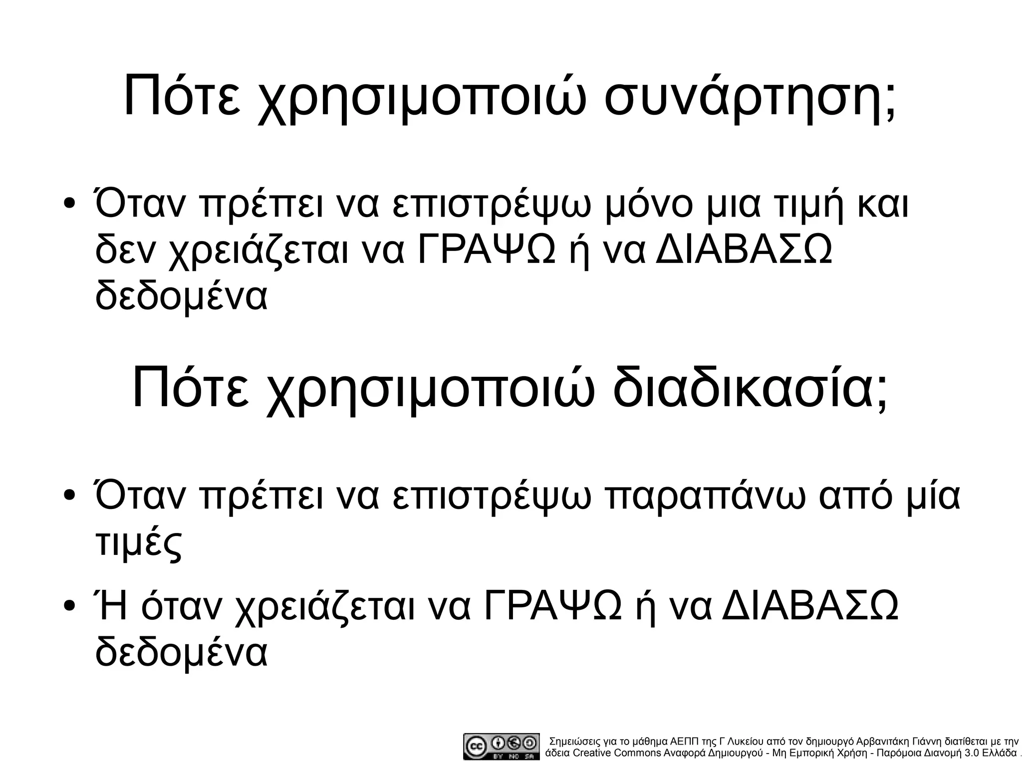 Πότε χρησιμοποιώ συνάρτηση;
●   Όταν πρέπει να επιστρέψω μόνο μια τιμή και
    δεν χρειάζεται να ΓΡΑΨΩ ή να ΔΙΑΒΑΣΩ
    δεδομένα

     Πότε χρησιμοποιώ διαδικασία;
●   Όταν πρέπει να επιστρέψω παραπάνω από μία
    τιμές
●   Ή όταν χρειάζεται να ΓΡΑΨΩ ή να ΔΙΑΒΑΣΩ
    δεδομένα
                            Σημειώσεις για το μάθημα ΑΕΠΠ της Γ Λυκείου από τον δημιουργό Αρβανιτάκη Γιάννη διατίθεται με την
                           άδεια Creative Commons Αναφορά Δημιουργού - Μη Εμπορική Χρήση - Παρόμοια Διανομή 3.0 Ελλάδα .
 