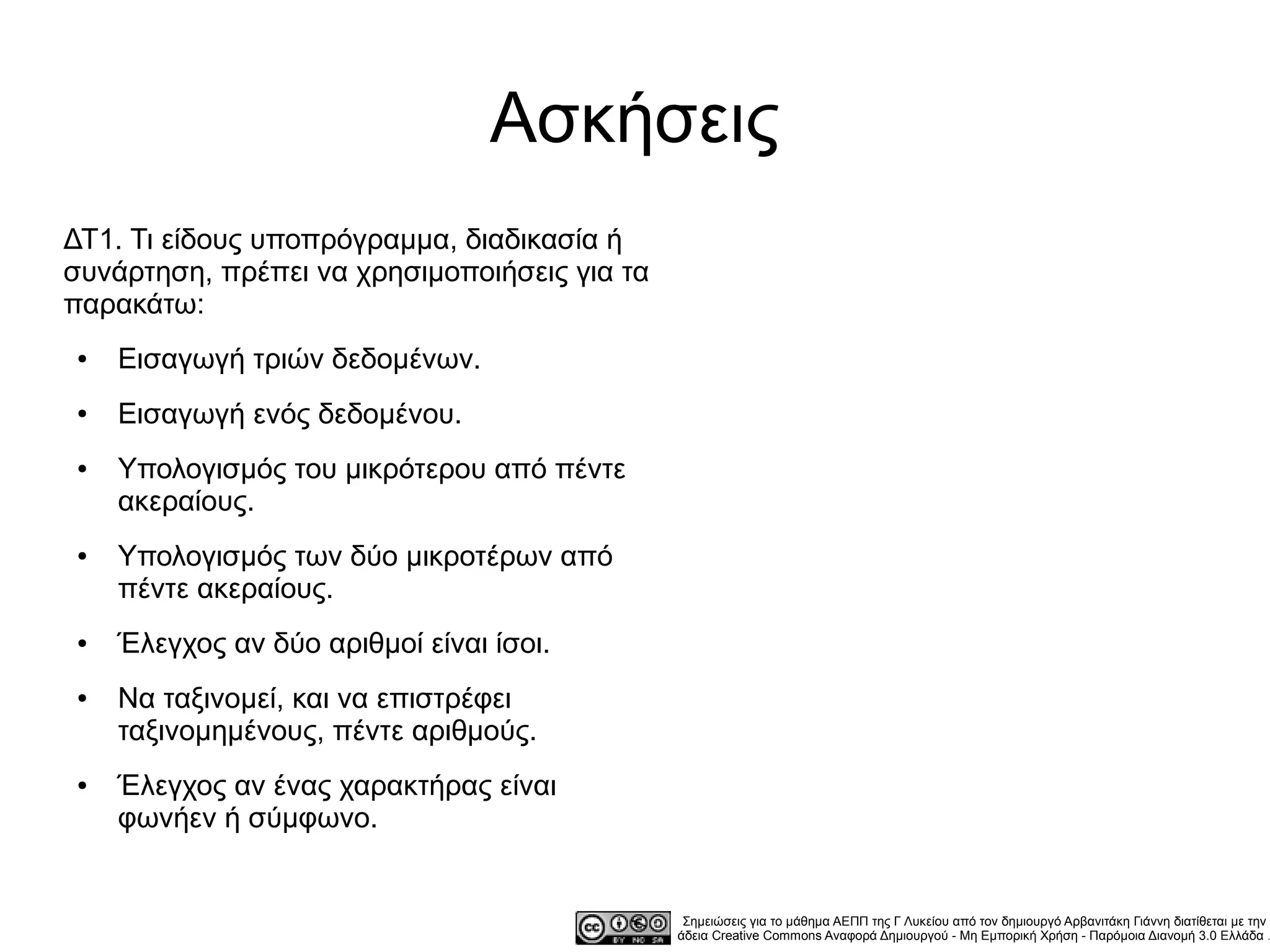Ασκήσεις
ΔΤ1. Τι είδους υποπρόγραμμα, διαδικασία ή
συνάρτηση, πρέπει να χρησιμοποιήσεις για τα
παρακάτω:
●   Εισαγωγή τριών δεδομένων.
●   Εισαγωγή ενός δεδομένου.
●   Υπολογισμός του μικρότερου από πέντε
    ακεραίους.
●   Υπολογισμός των δύο μικροτέρων από
    πέντε ακεραίους.
●   Έλεγχος αν δύο αριθμοί είναι ίσοι.
●   Να ταξινομεί, και να επιστρέφει
    ταξινομημένους, πέντε αριθμούς.
●   Έλεγχος αν ένας χαρακτήρας είναι
    φωνήεν ή σύμφωνο.


                                               Σημειώσεις για το μάθημα ΑΕΠΠ της Γ Λυκείου από τον δημιουργό Αρβανιτάκη Γιάννη διατίθεται με την
                                              άδεια Creative Commons Αναφορά Δημιουργού - Μη Εμπορική Χρήση - Παρόμοια Διανομή 3.0 Ελλάδα .
 