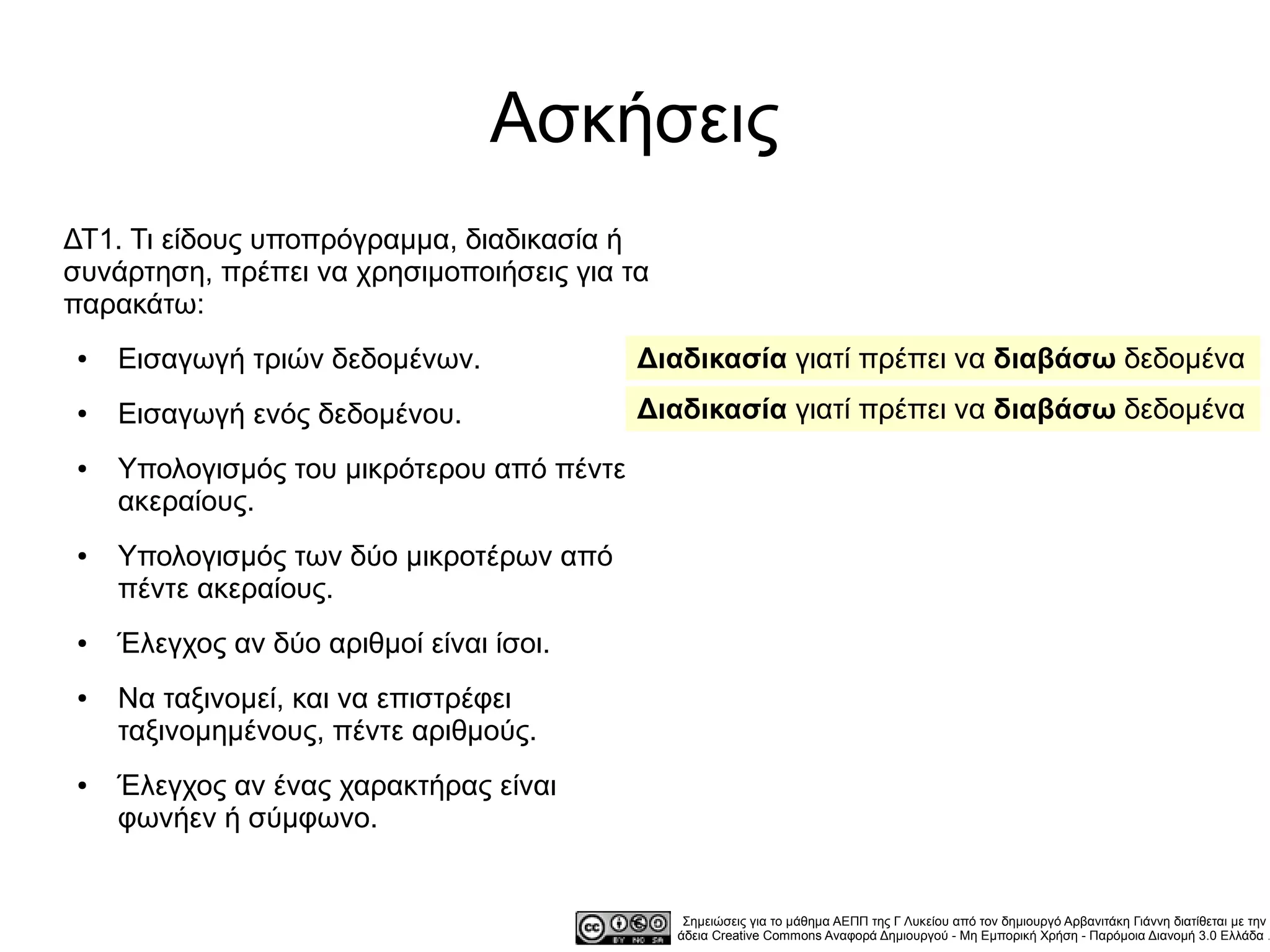 Ασκήσεις
ΔΤ1. Τι είδους υποπρόγραμμα, διαδικασία ή
συνάρτηση, πρέπει να χρησιμοποιήσεις για τα
παρακάτω:
●   Εισαγωγή τριών δεδομένων.              Διαδικασία γιατί πρέπει να διαβάσω δεδομένα
●   Εισαγωγή ενός δεδομένου.               Διαδικασία γιατί πρέπει να διαβάσω δεδομένα
●   Υπολογισμός του μικρότερου από πέντε
    ακεραίους.
●   Υπολογισμός των δύο μικροτέρων από
    πέντε ακεραίους.
●   Έλεγχος αν δύο αριθμοί είναι ίσοι.
●   Να ταξινομεί, και να επιστρέφει
    ταξινομημένους, πέντε αριθμούς.
●   Έλεγχος αν ένας χαρακτήρας είναι
    φωνήεν ή σύμφωνο.


                                               Σημειώσεις για το μάθημα ΑΕΠΠ της Γ Λυκείου από τον δημιουργό Αρβανιτάκη Γιάννη διατίθεται με την
                                              άδεια Creative Commons Αναφορά Δημιουργού - Μη Εμπορική Χρήση - Παρόμοια Διανομή 3.0 Ελλάδα .
 