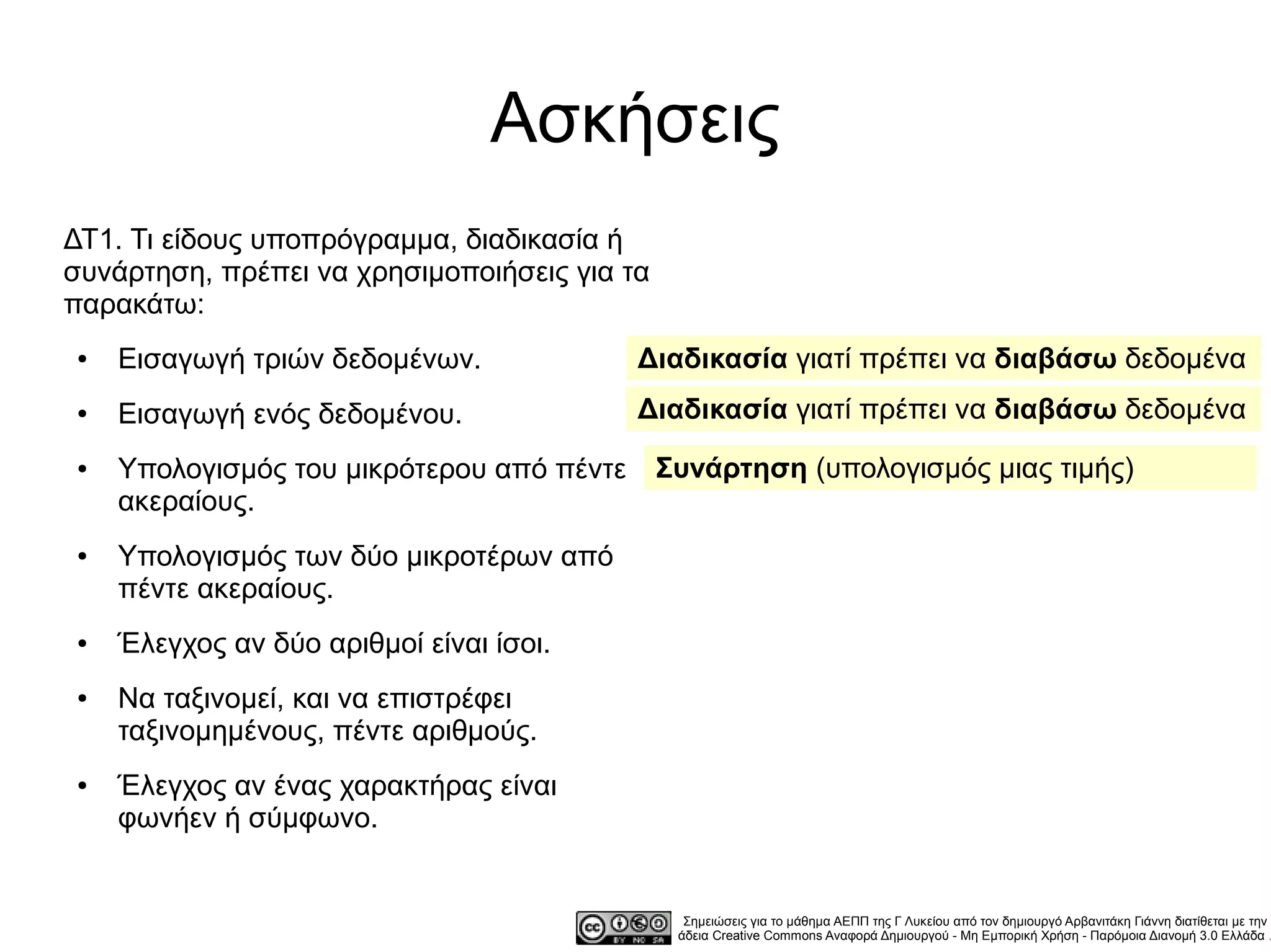 Ασκήσεις
ΔΤ1. Τι είδους υποπρόγραμμα, διαδικασία ή
συνάρτηση, πρέπει να χρησιμοποιήσεις για τα
παρακάτω:
●   Εισαγωγή τριών δεδομένων.              Διαδικασία γιατί πρέπει να διαβάσω δεδομένα
●   Εισαγωγή ενός δεδομένου.               Διαδικασία γιατί πρέπει να διαβάσω δεδομένα
●   Υπολογισμός του μικρότερου από πέντε      Συνάρτηση (υπολογισμός μιας τιμής)
    ακεραίους.
●   Υπολογισμός των δύο μικροτέρων από
    πέντε ακεραίους.
●   Έλεγχος αν δύο αριθμοί είναι ίσοι.
●   Να ταξινομεί, και να επιστρέφει
    ταξινομημένους, πέντε αριθμούς.
●   Έλεγχος αν ένας χαρακτήρας είναι
    φωνήεν ή σύμφωνο.


                                                Σημειώσεις για το μάθημα ΑΕΠΠ της Γ Λυκείου από τον δημιουργό Αρβανιτάκη Γιάννη διατίθεται με την
                                               άδεια Creative Commons Αναφορά Δημιουργού - Μη Εμπορική Χρήση - Παρόμοια Διανομή 3.0 Ελλάδα .
 