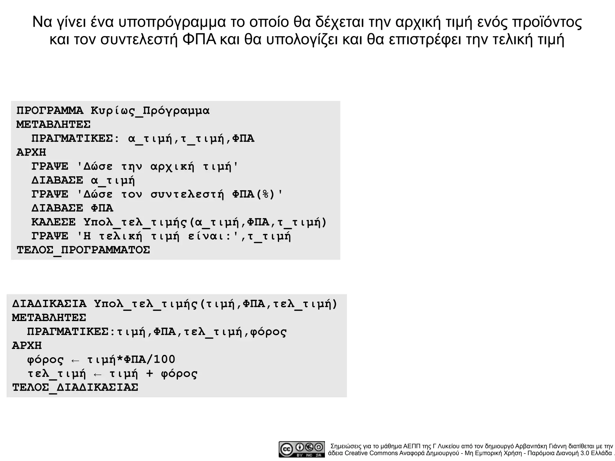 Να γίνει ένα υποπρόγραμμα το οποίο θα δέχεται την αρχική τιμή ενός προϊόντος
    και τον συντελεστή ΦΠΑ και θα υπολογίζει και θα επιστρέφει την τελική τιμή



ΠΡΟΓΡΑΜΜΑ Κυρίως_Πρόγραμμα
ΜΕΤΑΒΛΗΤΕΣ
  ΠΡΑΓΜΑΤΙΚΕΣ: α_τιμή,τ_τιμή,ΦΠΑ
ΑΡΧΗ
  ΓΡΑΨΕ 'Δώσε την αρχική τιμή'
  ΔΙΑΒΑΣΕ α_τιμή
  ΓΡΑΨΕ 'Δώσε τον συντελεστή ΦΠΑ(%)'
  ΔΙΑΒΑΣΕ ΦΠΑ
  ΚΑΛΕΣΕ Υπολ_τελ_τιμής(α_τιμή,ΦΠΑ,τ_τιμή)
  ΓΡΑΨΕ 'Η τελική τιμή είναι:',τ_τιμή
ΤΕΛΟΣ_ΠΡΟΓΡΑΜΜΑΤΟΣ



ΔΙΑΔΙΚΑΣΙΑ Υπολ_τελ_τιμής(τιμή,ΦΠΑ,τελ_τιμή)
ΜΕΤΑΒΛΗΤΕΣ
  ΠΡΑΓΜΑΤΙΚΕΣ:τιμή,ΦΠΑ,τελ_τιμή,φόρος
ΑΡΧΗ
  φόρος ← τιμή*ΦΠΑ/100
  τελ_τιμή ← τιμή + φόρος
ΤΕΛΟΣ_ΔΙΑΔΙΚΑΣΙΑΣ



                                           Σημειώσεις για το μάθημα ΑΕΠΠ της Γ Λυκείου από τον δημιουργό Αρβανιτάκη Γιάννη διατίθεται με την
                                          άδεια Creative Commons Αναφορά Δημιουργού - Μη Εμπορική Χρήση - Παρόμοια Διανομή 3.0 Ελλάδα .
 