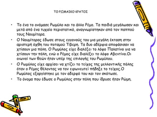 ΣΟ ΡΩΜΑΙΚΟ ΚΡΑΣΟ΢



•   Σμ έκα ημ μκόμαζε Ρςμύιμ θαη ημ άιιμ Ρέμμ. Σα παηδηά μεγάιςζακ θαη
    μεηά από έκα ηοπαίμ πενηζηαηηθό, ακαγκςνίζηεθακ από ημκ παππμύ
    ημοξ Νμομίημνα.
•   Ο Νμομίημναξ έδςζε ζημοξ εγγμκμύξ ημο μηα μεγάιε έθηαζε ζηεκ
    ανηζηενή όπζε ημο πμηαμμύ Σίβενε. Σα δομ αδένθηα απμθάζηζακ κα
    πηίζμοκ μηα πόιε. Ο Ρςμύιμξ είπε δηαιέλεη ημ ιόθμ Παιαηίκμ γηα κα
    πηίζμοκ ηεκ πόιε, εκώ μ Ρέμμξ είπε δηαιέλεη ημ ιόθμ Αβεκηίκμ.Οη
    μηςκμί ηςκ ζεώκ ήηακ οπέν ηεξ επηιμγήξ ημο Ρςμύιμο.
•   Ο Ρςμύιμξ είπε ανπίζεη κα πηίδεη ημ ηείπμξ ηεξ μειιμκηηθήξ πόιεξ
    όηακ μ Ρέμμξ ζέιμκηαξ κα ημκ εηνςκεοηεί πήδελε ημ ηείπμξ.Ο
    Ρςμύιμξ ελμνγίζηεθε με ημκ αδενθό ημο θαη ημκ ζθόηςζε.
•   Σμ όκμμα πμο έδςζε μ Ρςμύιμξ ζηεκ πόιε πμο ίδνοζε ήηακ Ρώμε.
 