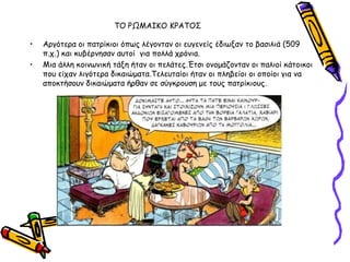 ΣΟ ΡΩΜΑΙΚΟ ΚΡΑΣΟ΢

•   Ανγόηενα μη παηνίθημη όπςξ ιέγμκηακ μη εογεκείξ έδηςλακ ημ βαζηιηά (509
    π.π.) θαη θοβένκεζακ αοημί γηα πμιιά πνόκηα.
•   Μηα άιιε θμηκςκηθή ηάλε ήηακ μη πειάηεξ.Έηζη μκμμάδμκηακ μη παιημί θάημηθμη
    πμο είπακ ιηγόηενα δηθαηώμαηα.Σειεοηαίμη ήηακ μη πιεβείμη μη μπμίμη γηα κα
    απμθηήζμοκ δηθαηώμαηα ήνζακ ζε ζύγθνμοζε με ημοξ παηνίθημοξ.
 