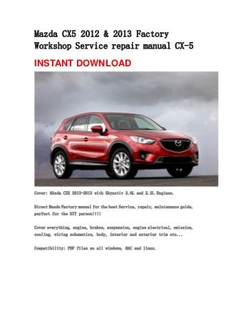 Mazda CX5 2012 & 2013 Factory
Workshop Service repair manual CX-5
INSTANT DOWNLOAD
Cover: MAzda CX5 2012-2013 with Skyactiv 2.0L and 2.2L Engines.
Direct Mazda Factory manual for the best Service, repair, maintenance guide,
perfect for the DIY person!!!!
Cover everything, engine, brakes, suspension, engine electrical, emission,
cooling, wiring schematics, body, interior and exterior trim etc...
Compatibility: PDF files so all windows, MAC and linux.
 