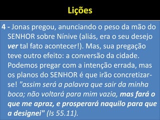 Lições
4 - Jonas pregou, anunciando o peso da mão do
SENHOR sobre Nínive (aliás, era o seu desejo
ver tal fato acontecer!). Mas, sua pregação
teve outro efeito: a conversão da cidade.
Podemos pregar com a intenção errada, mas
os planos do SENHOR é que irão concretizar-
se! "assim será a palavra que sair da minha
boca; não voltará para mim vazia, mas fará o
que me apraz, e prosperará naquilo para que
a designei" (Is 55.11).
 