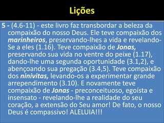 Lições
5 - (4.6-11) - este livro faz transbordar a beleza da
compaixão do nosso Deus. Ele teve compaixão dos
marinheiros, preservando-lhes a vida e revelando-
Se a eles (1.16). Teve compaixão de Jonas,
preservando sua vida no ventre do peixe (1.17),
dando-lhe uma segunda oportunidade (3.1,2), e
abençoando sua pregação (3.4,5). Teve compaixão
dos ninivitas, levando-os a experimentar grande
arrependimento (3.10). E novamente teve
compaixão de Jonas - preconceituoso, egoísta e
insensato - revelando-lhe a realidade do seu
coração, a extensão do Seu amor! De fato, o nosso
Deus é compassivo! ALELUIA!!!
 