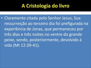 A Cristologia do livro
• Claramente citada pelo Senhor Jesus, Sua
ressurreição ao terceiro dia foi prefigurada na
experiência de Jonas, que permaneceu por
três dias e três noites no ventre do grande
peixe, sendo, posteriormente, devolvido à
vida (Mt 12:39-41).
 
