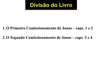 Divisão do Livro
1. O Primeiro Comissionamento de Jonas – caps. 1 e 2
2. O Segundo Comissionamento de Jonas – caps. 3 e 4
 