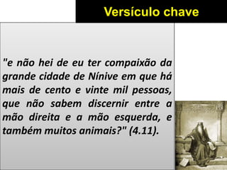 "e não hei de eu ter compaixão da
grande cidade de Nínive em que há
mais de cento e vinte mil pessoas,
que não sabem discernir entre a
mão direita e a mão esquerda, e
também muitos animais?" (4.11).
Versículo chave
 