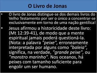 • O livro de Jonas distingue-se dos demais livros do
Velho Testamento por ser o único a concentrar-se
exclusivamente em torno de uma nação gentílica!
• Jesus afirmou a historicidade deste livro:
(Mt 12:39-41), de modo que a mente
espiritual jamais poderá questioná-la.
(Nota: a palavra "peixe", erroneamente
interpretada por alguns como "baleia",
significa, na verdade, "grande peixe", ou
"monstro marinho". Nos oceanos, há
peixes com tamanho suficiente para
engolir um ser humano.
O Livro de Jonas
 