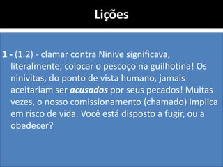 Lições
1 - (1.2) - clamar contra Nínive significava,
literalmente, colocar o pescoço na guilhotina! Os
ninivitas, do ponto de vista humano, jamais
aceitariam ser acusados por seus pecados! Muitas
vezes, o nosso comissionamento (chamado) implica
em risco de vida. Você está disposto a fugir, ou a
obedecer?
 