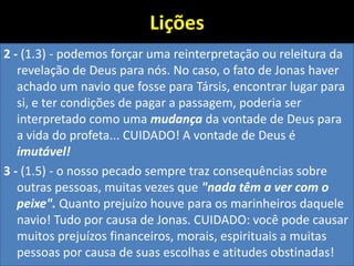Lições
2 - (1.3) - podemos forçar uma reinterpretação ou releitura da
revelação de Deus para nós. No caso, o fato de Jonas haver
achado um navio que fosse para Társis, encontrar lugar para
si, e ter condições de pagar a passagem, poderia ser
interpretado como uma mudança da vontade de Deus para
a vida do profeta... CUIDADO! A vontade de Deus é
imutável!
3 - (1.5) - o nosso pecado sempre traz consequências sobre
outras pessoas, muitas vezes que "nada têm a ver com o
peixe". Quanto prejuízo houve para os marinheiros daquele
navio! Tudo por causa de Jonas. CUIDADO: você pode causar
muitos prejuízos financeiros, morais, espirituais a muitas
pessoas por causa de suas escolhas e atitudes obstinadas!
 