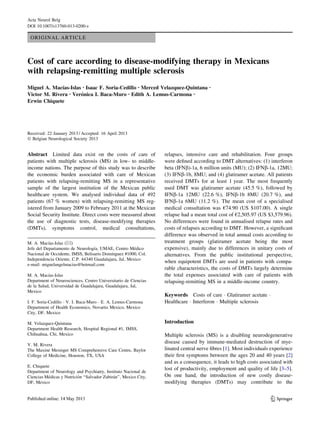 Acta Neurol Belg
DOI 10.1007/s13760-013-0200-z

ORIGINAL ARTICLE

Cost of care according to disease-modifying therapy in Mexicans
with relapsing-remitting multiple sclerosis
´
Miguel A. Macıas-Islas • Isaac F. Soria-Cedillo • Merced Velazquez-Quintana
´
Victor M. Rivera • Veronica I. Baca-Muro • Edith A. Lemus-Carmona •
Erwin Chiquete

•

Received: 22 January 2013 / Accepted: 16 April 2013
Ó Belgian Neurological Society 2013

Abstract Limited data exist on the costs of care of
patients with multiple sclerosis (MS) in low- to middleincome nations. The purpose of this study was to describe
the economic burden associated with care of Mexican
patients with relapsing-remitting MS in a representative
sample of the largest institution of the Mexican public
healthcare system. We analysed individual data of 492
patients (67 % women) with relapsing-remitting MS registered from January 2009 to February 2011 at the Mexican
Social Security Institute. Direct costs were measured about
the use of diagnostic tests, disease-modifying therapies
(DMTs), symptoms control, medical consultations,
´
M. A. Macıas-Islas (&)
´
´
Jefe del Departamento de Neurologıa, UMAE, Centro Medico
´
Nacional de Occidente, IMSS, Belisario Domınguez #1000, Col.
Independencia Oriente, C.P. 44340 Guadalajara, Jal, Mexico
e-mail: miguelangelmacias@hotmail.com
´
M. A. Macıas-Islas
Department of Neurosciences, Centro Universitario de Ciencias
de la Salud, Universidad de Guadalajara, Guadalajara, Jal,
Mexico
I. F. Soria-Cedillo Á V. I. Baca-Muro Á E. A. Lemus-Carmona
Department of Health Economics, Novartis Mexico, Mexico
City, DF, Mexico
M. Velazquez-Quintana
Department Health Research, Hospital Regional #1, IMSS,
Chihuahua, Chi, Mexico
V. M. Rivera
The Maxine Mesinger MS Comprehensive Care Centre, Baylor
College of Medicine, Houston, TX, USA
E. Chiquete
Department of Neurology and Psychiatry, Instituto Nacional de
´
´
´
Ciencias Medicas y Nutricion ‘‘Salvador Zubiran’’, Mexico City,
DF, Mexico

relapses, intensive care and rehabilitation. Four groups
were deﬁned according to DMT alternatives: (1) interferon
beta (IFNb)-1a, 6 million units (MU); (2) IFNb-1a, 12MU;
(3) IFNb-1b, 8MU; and (4) glatiramer acetate. All patients
received DMTs for at least 1 year. The most frequently
used DMT was glatiramer acetate (45.5 %), followed by
IFNb-1a 12MU (22.6 %), IFNb-1b 8MU (20.7 %), and
IFNb-1a 6MU (11.2 %). The mean cost of a specialised
medical consultation was €74.90 (US $107.00). A single
relapse had a mean total cost of €2,505.97 (US $3,579.96).
No differences were found in annualised relapse rates and
costs of relapses according to DMT. However, a signiﬁcant
difference was observed in total annual costs according to
treatment groups (glatiramer acetate being the most
expensive), mainly due to differences in unitary costs of
alternatives. From the public institutional perspective,
when equipotent DMTs are used in patients with comparable characteristics, the costs of DMTs largely determine
the total expenses associated with care of patients with
relapsing-remitting MS in a middle-income country.
Keywords Costs of care Á Glatiramer acetate Á
Healthcare Á Interferon Á Multiple sclerosis

Introduction
Multiple sclerosis (MS) is a disabling neurodegenerative
disease caused by immune-mediated destruction of myelinated central nerve ﬁbres [1]. Most individuals experience
their ﬁrst symptoms between the ages 20 and 40 years [2]
and as a consequence, it leads to high costs associated with
lost of productivity, employment and quality of life [3–5].
On one hand, the introduction of new costly diseasemodifying therapies (DMTs) may contribute to the

123

 