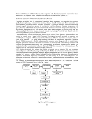 dimensional tolerances and theirinfluence on the inspection task. Recent developments in automated visual
inspection, is the expanded role of computer-aided design (CAD) data in many systems [7].
II. PROCESS STUDY AND MAPPING OF UHD STITCHING PROCESS
Connectors are devices used for transmitting / connecting power and signals invarious fields like consumer
goods, home appliances, communication devices,vehicles, aircraft, marinas etc. These connectors are
essential for the functioning of much electronic equipment. A "connector" transmits electrical power and/or
electronic signals betweentwo devices. It provides the vital link between electrical components with
speed,efficiency and reliability. Connectors are normally produced in masswith many variants depending on
the customer requirement. In fact, it is avolume game, where product cost and its margins will be low, but,
volumes are high. Most of the time,the process is manual, where group of people have to sharethe activities
and should perform the process to obtain a connector.
Connector basically consists of a plastic part that will act as insulator called‘Housing’; metal part which will
connect or transmit power / signal called‘Terminals’. Housing and terminals are made in machines, but,
assemblingthese two parts will be a core activity where more of human intervention is required, which is
called as an ‘Assembly’. This is one of the important areas where an improvement was needed.Ultra High
Density (UHD)connectors is a flexible and upgradeable connector system designed to fit 15 mm (0.6 inch)
slot pitch applications and above. The UHD connector has an extremely high contact density combined with
excellent high-speed signal performance. The UHD connectors are produced using a stitching process. The
production line that is concentrated is the one that makes UHD slim connectors for various customers. The
company relies on 100% manual inspection in UHD connectors.
UHD stitching Process:In this process, the Chiclets is inserted into the housing. This is a completely
automated process and works with a high productivity rate. It takes 15 sec/connector.Continued research and
closelymonitored trials have enabled to make this process an automated one.The stitching process at present
managed by 2 operators and the chiclets feeding,lubrication, bridge-cutting (punch out of mould), carrier
separation, pre-insertion, toplocking,side-locking, laser date coding all in one automated process. The
production line for UHD connectors is optimizedby drastically reducing inspection and testing costs in the
long run.
The following are the major processes involved in the production process of UHD connectors. The flow
process for UHD Connector is shown in the Fig. 1 below.
UHD Stitching
Process

Short Circuit
Testing

Flow of
Current

Visual Inspection

Gap between
Chicklets

Go-Gauge
Inspection

Final Check before
packing

Bent Pins

Housing damage

Extra material

Housing crack

Molding defects

Dust or oil
Fig. 1:Existing UHD stitching process

88

Packing

 