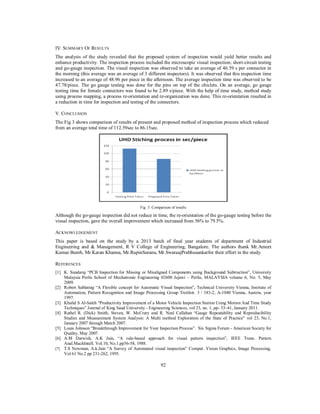 IV. SUMMARY OF RESULTS
The analysis of the study revealed that the proposed system of inspection would yield better results and
enhance productivity. The inspection process included the microscopic visual inspection; short-circuit testing
and go-gauge inspection. The visual inspection was observed to take an average of 46.59 s per connector in
the morning (this average was an average of 3 different inspectors). It was observed that this inspection time
increased to an average of 48.96 per piece in the afternoon. The average inspection time was observed to be
47.78/piece. The go gauge testing was done for the pins on top of the chiclets. On an average, go gauge
testing time for female connectors was found to be 2.89 s/piece. With the help of time study, method study
using process mapping, a process re-orientation and re-organization was done. This re-orientation resulted in
a reduction in time for inspection and testing of the connectors.
V. CONCLUSION
The Fig 3 shows comparison of results of present and proposed method of inspection process which reduced
from an average total time of 112.59sec to 86.15sec.

Fig. 3: Comparison of results

Although the go-gauge inspection did not reduce in time, the re-orientation of the go-gauge testing before the
visual inspection, gave the overall improvement which increased from 56% to 79.5%.
ACKNOWLEDGEMENT
This paper is based on the study by a 2013 batch of final year students of department of Industrial
Engineering and & Management, R V College of Engineering, Bangalore. The authors thank Mr.Ameet
Kumar Bumb, Mr.Karan Khanna, Mr.RupinSurana, Mr.SwaraajPrabhusankarfor their effort in the study.
REFERENCES
[1] K. Sundaraj “PCB Inspection for Missing or Misaligned Components using Background Subtraction”, University
Malaysia Perlis School of Mechatronic Engineering 02600 Jejawi – Perlis, MALAYSIA volume 6, No. 5, May
2009.
[2] Robert Sablatnig “A Flexible concept for Automatic Visual Inspection”, Technical University Vienna, Institute of
Automation, Pattern Recognition and Image Processing Group Treitlstr. 3 / 183-2, A-1040 Vienna, Austria, year
1997.
[3] Khalid S Al-Saleh “Productivity Improvement of a Motor Vehicle Inspection Station Using Motion And Time Study
Techniques” Journal of King Saud University - Engineering Sciences, vol 23, no. 1, pp- 33–41, January 2011.
[4] Rathel R. (Dick) Smith, Steven, W. McCrary and R. Neal Callahan “Gauge Repeatability and Reproducibility
Studies and Measurement System Analysis: A Multi method Exploration of the State of Practice” vol 23, No.1,
January 2007 through March 2007.
[5] Louis Johnson “Breakthrough Improvement for Your Inspection Process”. Six Sigma Forum - American Society for
Quality, May 2007.
[6] A.M Darwish, A.K Jain, “A rule-based approach for visual pattern inspection”, IEEE Trans. Pattern
Anal.MachIntell. Vol.10, No.1.pp56-58, 1988.
[7] T.S Newman, A.k.Jain “A Survey of Automated visual inspection” Comput. Vision Graphics, Image Processing.
Vol 61 No.2 pp 231-262, 1995.

92

 