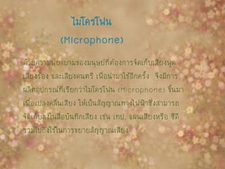 ไมโครโฟน
(Microphone)
ด้วยความพยายามของมนุษย์ที่ต้องการจัดเก็บเสียงพูด
เสียงร้อง และเสียงดนตรี เพื่อนามาใช้อีกครั้ง จึงมีการ
ผลิตอุปกรณ์ที่เรียกว่าไมโครโฟน (Microphone) ขึ้นมา
เพื่อแปลงคลื่นเสียง ให้เป็นสัญญาณทางไฟฟ้าซึ่งสามารถ
จัดเก็บลงในสื่อบันทึกเสียง เช่น เทป, แผ่นเสียงหรือ ซีดี
รวมไปถึงใช้ในการขยายสัญญาณเสียง
 