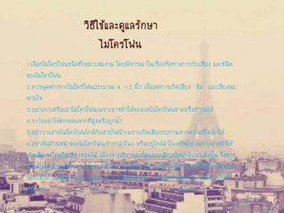 วิธีใช้และดูแลรักษา
ไมโครโฟน
1.เลือกไมโครโฟนชนิดที่เหมาะสมงาน โดยพิจารณาในเรื่องทิศทางการรับเสียง และชนิด
ของไมโครโฟน
2.ควรพูดห่างจากไมโครโฟนประมาณ 4 -12 นิ้ว เพื่อลดการเกิดเสียง "ฮัม" และเสียงลม
หายใจ
3.อย่าเคาะหรือเป่าไมโครโฟนเพราะอาจทาให้ขดลวดไมโครโฟนขาดหรือชารุดได้
4.ระวังอย่าให้ตกหล่นจากที่สูงหรือถูกน้า
5.อย่าวางสายไมโครโฟนใกล้กับสายไฟฟ้าเพราะเกิดเสียงรบกวนจากความถี่ไฟฟ้าได้
6.อย่าหันส่วนหน้าของไมโครโฟนเข้าหาลาโพง หรืออยู่ใกล้ลาโพงเกินไป เพราะอาจทาให้
เกิดเสียงหวีดหรือเสียงหอนได้ เนื่องจากมีการสะท้อนของเสียงย้อนกลับมา ดังนั้น จึงควร
เบี่ยงไมโครโฟนให้ห่างจากหน้าลาโพง ถ้าเกิดเสียงรบกวนอีก ให้ปิดสวิตช์ที่ไมโครโฟนแล้ว
ลดระดับความดังของเครื่องเสียงลง จากนั้นจึงค่อย ๆ เร่งเสียงให้ดังขึ้นมาจนถึงระดับที่
ต้องการ
 