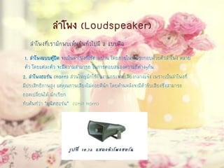 ลาโพง (Loudspeaker)
ลาโพงที่เรามักพบเห็นกันทั่วไปมี 2 แบบคือ
1. ลาโพงแบบตู้ปิด จะเป็นลาโพงที่ใช้ตามบ้าน โดยภายในจะประกอบด้วยตัวลาโพง หลาย
ตัว โดยแต่ละตัว จะมีความสามารถ ในการตอบสนองความถี่ต่างๆกัน
2. ลาโพงฮอร์น (Horn) ส่วนใหญ่มักใช้กับงานกระจายเสียงกลางแจ้ง เพราะเป็นลาโพงที่
มีประสิทธิภาพสูง แต่คุณภาพเสียงไม่ค่อยดีนัก โดยด้านหลังจะมีตัวขับเสียงซึ่งสามารถ
ถอดเปลี่ยนได้ มักเรียก
ทับศัพท์ว่า “ยูนิตฮอร์น” (Unit Horn)
 