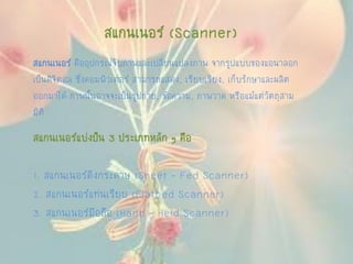 สแกนเนอร์ (Scanner)
สแกนเนอร์ คืออุปกรณ์จับภาพและเปลี่ยนแปลงภาพ จากรูปแบบของแอนาลอก
เป็นดิจิตอล ซึ่งคอมพิวเตอร์ สามารถแสดง, เรียบเรียง, เก็บรักษาและผลิต
ออกมาได้ ภาพนั้นอาจจะเป็นรูปถ่าย, ข้อความ, ภาพวาด หรือแม้แต่วัตถุสาม
มิติ
สแกนเนอร์แบ่งป็น 3 ประเภทหลัก ๆ คือ
1. สแกนเนอร์ดึงกระดาษ (Sheet - Fed Scanner)
2. สแกนเนอร์แท่นเรียบ (Flatbed Scanner)
3. สแกนเนอร์มือถือ (Hand - Held Scanner)
 