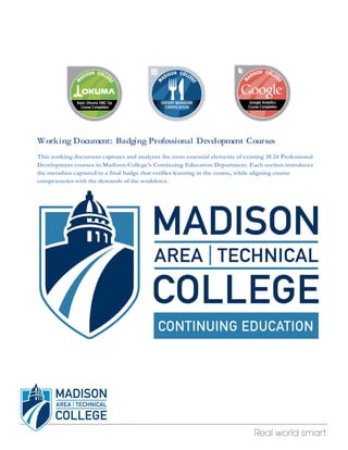 Working Document: Badging Professional Development Courses 
This working document captures and analyzes the most essential elements of existing 38.24 Professional 
Development courses in Madison College’s Continuing Education Department. Each section introduces 
the metadata captured in a final badge that verifies learning in the course, while aligning course 
competencies with the demands of the workforce. 
 