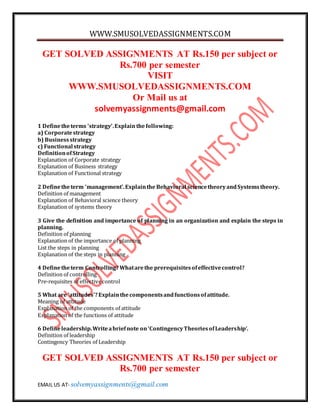 WWW.SMUSOLVEDASSIGNMENTS.COM 
GET SOLVED ASSIGNMENTS AT Rs.150 per subject or 
Rs.700 per semester 
VISIT 
WWW.SMUSOLVEDASSIGNMENTS.COM 
Or Mail us at 
solvemyassignments@gmail.com 
1 Define the terms ‘strategy’. Explain the following: 
a) Corporate strategy 
b) Business strategy 
c) Functional strategy 
Definition of Strategy 
Explanation of Corporate strategy 
Explanation of Business strategy 
Explanation of Functional strategy 
2 Define the term ‘management’. Explain the Behavioral science theory and Systems theory. 
Definition of management 
Explanation of Behavioral science theory 
Explanation of systems theory 
3 Give the definition and importance of planning in an organization and explain the steps in 
planning. 
Definition of planning 
Explanation of the importance of planning 
List the steps in planning 
Explanation of the steps in planning 
4 Define the term Controlling? What are the prerequisites of effective control? 
Definition of controlling 
Pre-requisites of effective control 
5 What are ‘attitudes’? Explain the components and functions of attitude. 
Meaning of attitude 
Explanation of the components of attitude 
Explanation of the functions of attitude 
6 Define leadership. Write a brief note on ‘Contingency Theories of Leadership’. 
Definition of leadership 
Contingency Theories of Leadership 
GET SOLVED ASSIGNMENTS AT Rs.150 per subject or 
Rs.700 per semester 
EMAIL US AT- solvemyassignments@gmail.com 
 