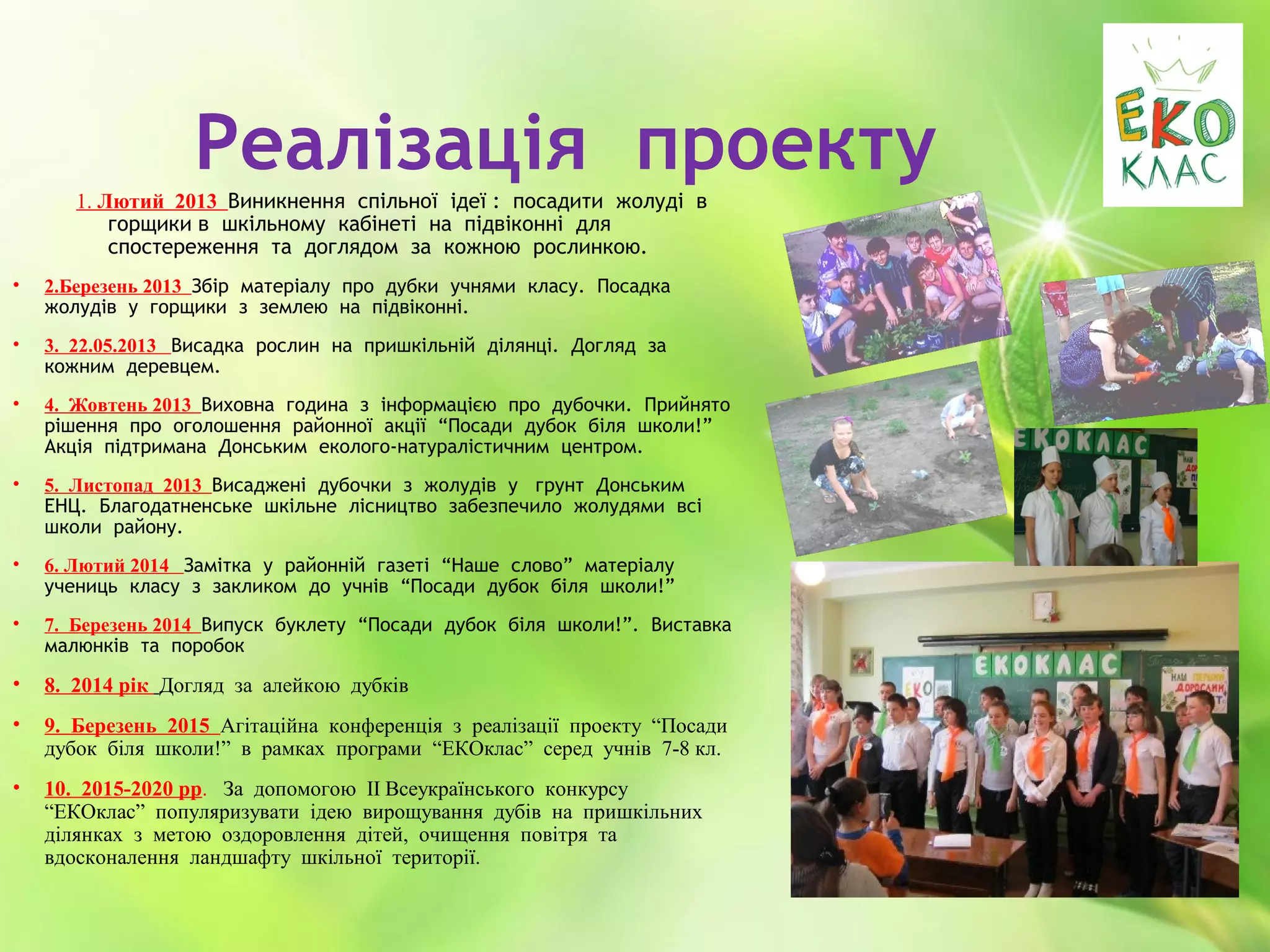 Реалізація проекту
1. Лютий 2013 Виникнення спільної ідеї : посадити жолуді в
горщики в шкільному кабінеті на підвіконні для
спостереження та доглядом за кожною рослинкою.
• 2.Березень 2013 Збір матеріалу про дубки учнями класу. Посадка
жолудів у горщики з землею на підвіконні.
• 3. 22.05.2013 Висадка рослин на пришкільній ділянці. Догляд за
кожним деревцем.
• 4. Жовтень 2013 Виховна година з інформацією про дубочки. Прийнято
рішення про оголошення районної акції “Посади дубок біля школи!”
Акція підтримана Донським еколого-натуралістичним центром.
• 5. Листопад 2013 Висаджені дубочки з жолудів у грунт Донським
ЕНЦ. Благодатненське шкільне лісництво забезпечило жолудями всі
школи району.
• 6. Лютий 2014 Замітка у районній газеті “Наше слово” матеріалу
учениць класу з закликом до учнів “Посади дубок біля школи!”
• 7. Березень 2014 Випуск буклету “Посади дубок біля школи!”. Виставка
малюнків та поробок
• 8. 2014 рік Догляд за алейкою дубків
• 9. Березень 2015 Агітаційна конференція з реалізації проекту “Посади
дубок біля школи!” в рамках програми “ЕКОклас” серед учнів 7-8 кл.
• 10. 2015-2020 рр. За допомогою ІІ Всеукраїнського конкурсу
“ЕКОклас” популяризувати ідею вирощування дубів на пришкільних
ділянках з метою оздоровлення дітей, очищення повітря та
вдосконалення ландшафту шкільної території.
 