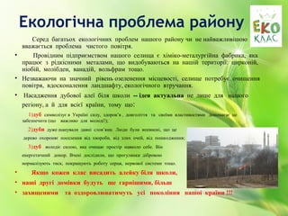 Екологічна проблема району
Серед багатьох екологічних проблем нашого району чи не найважливішою є є
вважається проблема чистого повітря.
• Провідним підприємством нашого селища є хіміко-металургійна фабрика, яка
працює з рідкісними металами, що видобуваються на нашій території: цирконій,
ніобій, молібден, ванадій, вольфрам тощо.
• Незважаючи на значний рівень озеленення місцевості, селище потребує очищення
повітря, вдосконалення ландшафту, екологічного втручання.
• Насадження дубової алеї біля школи -- ідея актуальна не лише для нашого
регіону, а й для всієї країни, тому що:
1)дуб символізує в Україні силу, здоров’я , довголіття та своїми властивостями допомагає це
забезпечити (що важливо для молоді!);
2)дуби дуже шанували давні слов’яни. Люди були впевнені, що це
дерево охороняє поселення від хвороби, від злих очей, від пошкодження;
3)дуб володіє силою, яка очищає простір навколо себе. Він
енергетичний донор. Вчені дослідили, що прогулянки дібровою
нормалізують тиск, покращують роботу серця, нервової системи тощо.
• Якщо кожен клас висадить алейку біля школи,
• наші другі домівки будуть ще гарнішими, більш
• захищеними та оздоровлюватимуть усі покоління нашої країни !!!
 