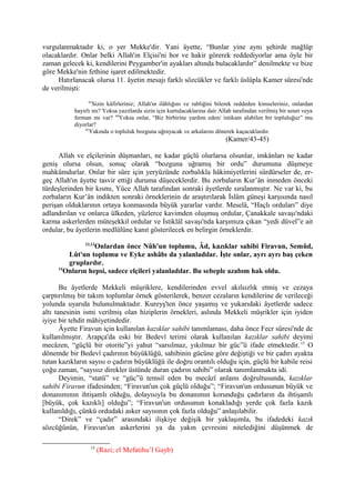 vurgulanmaktadır ki, o yer Mekke'dir. Yani âyette, “Bunlar yine aynı şehirde mağlûp
olacaklardır. Onlar belki Allah'ın Elçisi'ni hor ve hakir görerek reddediyorlar ama öyle bir
zaman gelecek ki, kendilerini Peygamber'in ayakları altında bulacaklardır” denilmekte ve bize
göre Mekke'nin fethine işaret edilmektedir.
Hatırlanacak olursa 11. âyetin mesajı farklı sözcükler ve farklı üslûpla Kamer sûresi'nde
de verilmişti:
43
Sizin kâfirleriniz; Allah'ın ilâhlığını ve rabliğini bilerek reddeden kimseleriniz, onlardan
hayırlı mı? Yoksa yazıtlarda sizin için kurtulacaklarına dair Allah tarafından verilmiş bir senet veya
ferman mı var? 44
Yoksa onlar, “Biz birbirine yardım eden/ intikam alabilen bir topluluğuz” mu
diyorlar?
45
Yakında o topluluk bozguna uğrayacak ve arkalarını dönerek kaçacaklardır.
(Kamer/43-45)
Allah ve elçilerinin düşmanları, ne kadar güçlü olurlarsa olsunlar, imkânları ne kadar
geniş olursa olsun, sonuç olarak “bozguna uğramış bir ordu” durumuna düşmeye
mahkûmdurlar. Onlar bir süre için yeryüzünde zorbalıkla hâkimiyetlerini sürdürseler de, er-
geç Allah'ın âyette tasvir ettiği duruma düşeceklerdir. Bu zorbaların Kur’ân inmeden önceki
türdeşlerinden bir kısmı, Yüce Allah tarafından sonraki âyetlerde sıralanmıştır. Ne var ki, bu
zorbaların Kur’ân indikten sonraki örneklerinin de araştırılarak İslâm güneşi karşısında nasıl
perişan olduklarının ortaya konmasında büyük yararlar vardır. Meselâ, “Haçlı orduları” diye
adlandırılan ve onlarca ülkeden, yüzlerce kavimden oluşmuş ordular, Çanakkale savaşı'ndaki
karma askerlerden müteşekkil ordular ve İstiklâl savaşı'nda karşımıza çıkan “yedi düvel”e ait
ordular, bu âyetlerin medlûlüne kanıt gösterilecek en belirgin örneklerdir.
12,13
Onlardan önce Nûh'un toplumu, Âd, kazıklar sahibi Firavun, Semûd,
Lût'un toplumu ve Eyke ashâbı da yalanladılar. İşte onlar, ayrı ayrı baş çeken
gruplardır.
14
Onların hepsi, sadece elçileri yalanladılar. Bu sebeple azabım hak oldu.
Bu âyetlerde Mekkeli müşriklere, kendilerinden evvel akılsızlık etmiş ve cezaya
çarptırılmış bir takım toplumlar örnek gösterilerek, benzer cezaların kendilerine de verileceği
yolunda uyarıda bulunulmaktadır. Kureyş'ten önce yaşamış ve yukarıdaki âyetlerde sadece
altı tanesinin ismi verilmiş olan hiziplerin örnekleri, aslında Mekkeli müşrikler için iyiden
iyiye bir tehdit mâhiyetindedir.
Âyette Firavun için kullanılan kazıklar sahibi tanımlaması, daha önce Fecr sûresi'nde de
kullanılmıştır. Arapça'da eski bir Bedevî terimi olarak kullanılan kazıklar sahibi deyimi
mecâzen, “güçlü bir otorite”yi yahut “sarsılmaz, yıkılmaz bir güc”ü ifade etmektedir.15
O
dönemde bir Bedevî çadırının büyüklüğü, sahibinin gücüne göre değiştiği ve bir çadırı ayakta
tutan kazıkların sayısı o çadırın büyüklüğü ile doğru orantılı olduğu için, güçlü bir kabile reisi
çoğu zaman, “sayısız direkler üstünde duran çadırın sahibi” olarak tanımlanmakta idi.
Deyimin, “statü” ve “güc”ü temsil eden bu mecâzî anlamı doğrultusunda, kazıklar
sahibi Firavun ifadesinden; “Firavun'un çok güçlü olduğu”; “Firavun'un ordusunun büyük ve
donanımının ihtişamlı olduğu, dolayısıyla bu donanımın korunduğu çadırların da ihtişamlı
[büyük, çok kazıklı] olduğu”; “Firavun'un ordusunun konakladığı yerde çok fazla kazık
kullanıldığı, çünkü ordudaki asker sayısının çok fazla olduğu” anlaşılabilir.
“Direk” ve “çadır” arasındaki ilişkiye değişik bir yaklaşımla, bu ifadedeki kazık
sözcüğünün, Firavun'un askerlerini ya da yakın çevresini nitelediğini düşünmek de
15
(Razi; el Mefatihu’l Gayb)
 