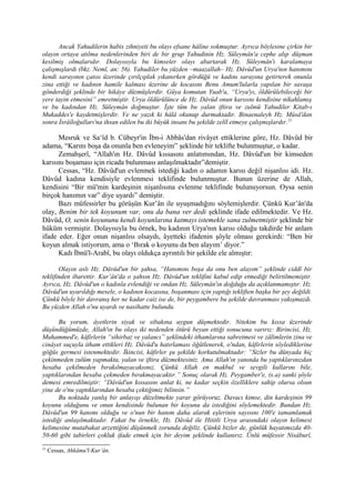 Ancak Yahudilerin habis zihniyeti bu olayı efsane hâline sokmuştur. Ayrıca böylesine çirkin bir
olayın ortaya atılma nedenlerinden biri de bir grup Yahudinin Hz. Süleymân'a cephe alıp düşman
kesilmiş olmalarıdır. Dolayısıyla bu kimseler olayı abartarak Hz. Süleymân'ı karalamaya
çalışmışlardı (bkz. Neml, an: 56). Yahudiler bu yüzden –maazallah– Hz. Dâvûd'un Urya'nın hanımını
kendi sarayının çatısı üzerinde çırılçıplak yıkanırken gördüğü ve kadını sarayına getirterek onunla
zina ettiği ve kadının hamile kalması üzerine de kocasını Benu Amum'lularla yapılan bir savaşa
gönderdiği şeklinde bir hikâye düzmüşlerdir. Güya komutan Yuab'a, “Urya'yı, öldürülebileceği bir
yere tayin etmesini” emretmiştir. Urya öldürülünce de Hz. Dâvûd onun karısını kendisine nikahlamış
ve bu kadından Hz. Süleymân doğmuştur. İşte tüm bu yalan iftira ve zulmü Yahudiler Kitab-ı
Mukaddes'e kaydetmişlerdir. Ve ne yazık ki hâlâ okunup durmaktadır. Binaenaleyh Hz. Mûsâ'dan
sonra İsrâîloğulları'na ihsan edilen bu iki büyük insanı bu şekilde zelîl etmeye çalışmışlardır.21
Mesruk ve Sa‘îd b. Cübeyr'in İbn-i Abbâs'dan rivâyet ettiklerine göre, Hz. Dâvûd bir
adama, “Karını boşa da onunla ben evleneyim” şeklinde bir teklifte bulunmuştur, o kadar.
Zemahşerî, “Allah'ın Hz. Dâvûd kıssasını anlatımından, Hz. Dâvûd'un bir kimseden
karısını boşaması için ricada bulunması anlaşılmaktadır”demiştir.
Cessas, “Hz. Dâvûd'un evlenmek istediği kadın o adamın karısı değil nişanlısı idi. Hz.
Dâvûd kadına kendisiyle evlenmesi teklifinde bulunmuştur. Bunun üzerine de Allah,
kendisini “Bir mü'min kardeşinin nişanlısına evlenme teklifinde bulunuyorsun. Oysa senin
birçok hanımın var” diye uyardı” demiştir.
Bazı müfessirler bu görüşün Kur’ân ile uyuşmadığını söylemişlerdir. Çünkü Kur’ân'da
olay, Benim bir tek koyunum var, onu da bana ver dedi şeklinde ifade edilmektedir. Ve Hz.
Dâvûd, O, senin koyununu kendi koyunlarına katmayı istemekle sana zulmetmiştir şeklinde bir
hüküm vermiştir. Dolayısıyla bu örnek, bu kadının Urya'nın karısı olduğu takdirde bir anlam
ifade eder. Eğer onun nişanlısı olsaydı, âyetteki ifadenin şöyle olması gerekirdi: “Ben bir
koyun almak istiyorum, ama o ‘Bırak o koyunu da ben alayım’ diyor.”
Kadı İbnü'l-Arabî, bu olayı oldukça ayrıntılı bir şekilde ele almıştır:
Olayın aslı Hz. Dâvûd'un bir şahsa, “Hanımını boşa da onu ben alayım” şeklinde ciddî bir
teklifinden ibarettir. Kur’ân'da o şahsın Hz. Dâvûd'un teklifini kabul edip etmediği belirtilmemiştir.
Ayrıca, Hz. Dâvûd'un o kadınla evlendiği ve ondan Hz. Süleymân'ın doğduğu da açıklanmamıştır. Hz.
Dâvûd'un uyarıldığı mesele, o kadının kocasına, boşanması için yaptığı tekliften başka bir şey değildi.
Çünkü böyle bir davranış her ne kadar caiz ise de, bir peygambere bu şekilde davranması yakışmazdı.
Bu yüzden Allah o'nu uyardı ve nasihatte bulundu.
Bu yorum, âyetlerin siyak ve sibakına uygun düşmektedir. Nitekim bu kıssa üzerinde
düşündüğümüzde, Allah'ın bu olayı iki nedenden ötürü beyan ettiği sonucuna varırız: Birincisi, Hz.
Muhammed'e, kâfirlerin “sihirbaz ve yalancı” şeklindeki ithamlarına sabretmesi ve zâlimlerin zina ve
cinâyet suçuyla itham ettikleri Hz. Dâvûd'u hatırlaması öğütlenerek, o'ndan, kâfirlerin söylediklerine
göğüs germesi istenmektedir. İkincisi, kâfirler şu şekilde korkutulmaktadır: “Sizler bu dünyada hiç
çekinmeden zulüm yapmakta, yalan ve iftira düzmektesiniz. Ama Allah'ın yanında bu yaptıklarınızdan
hesaba çekilmeden bırakılmayacaksınız. Çünkü Allah en makbul ve sevgili kullarını bile,
yaptıklarından hesaba çekmeden bırakmayacaktır.” Sonuç olarak Hz. Peygamber'e, (s.a) sanki şöyle
demesi emredilmiştir: “Dâvûd'un kıssasını anlat ki, ne kadar seçkin özelliklere sahip olursa olsun
yine de o'nu yaptıklarından hesaba çektiğimiz bilinsin.”
Bu noktada yanlış bir anlayışı düzeltmekte yarar görüyoruz. Davacı kimse, din kardeşinin 99
koyunu olduğunu ve onun kendisinde bulunan bir koyunu da istediğini söylemektedir. Bundan Hz.
Dâvûd'un 99 hanımı olduğu ve o'nun bir hanım daha alarak eşlerinin sayısını 100'e tamamlamak
istediği anlaşılmaktadır. Fakat bu örnekle, Hz. Dâvûd ile Hititli Urya arasındaki olayın kelimesi
kelimesine mutabakat arzettiğini düşünmek zorunda değiliz. Çünkü bizler de, günlük hayatımızda 40-
50-60 gibi tabirleri çokluk ifade etmek için bir deyim şeklinde kullanırız. Ünlü müfessir Nisâburî,
21
Cessas, Ahkâmu'l-Kur’ân.
 