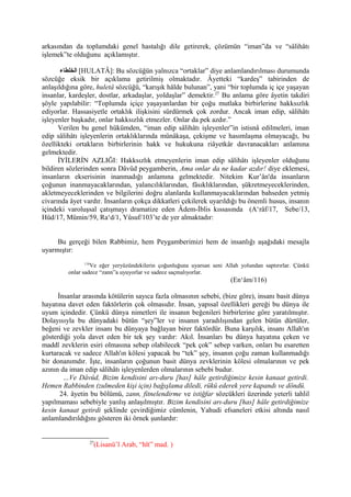 arkasından da toplumdaki genel hastalığı dile getirerek, çözümün “iman”da ve “sâlihâtı
işlemek”te olduğunu açıklamıştır.
‫الخلطاء‬ [HULATÂ]: Bu sözcüğün yalnızca “ortaklar” diye anlamlandırılması durumunda
sözcüğe eksik bir açıklama getirilmiş olmaktadır. Âyetteki “kardeş” tabirinden de
anlaşıldığına göre, huletâ sözcüğü, “karışık hâlde bulunan”, yani “bir toplumda iç içe yaşayan
insanlar, kardeşler, dostlar, arkadaşlar, yoldaşlar” demektir.27
Bu anlama göre âyetin takdiri
şöyle yapılabilir: “Toplumda içiçe yaşayanlardan bir çoğu mutlaka birbirlerine hakksızlık
ediyorlar. Hassasiyetle ortaklık ilişkisini sürdürmek çok zordur. Ancak iman edip, sâlihâtı
işleyenler başkadır, onlar hakksızlık etmezler. Onlar da pek azdır.”
Verilen bu genel hükümden, “iman edip sâlihâtı işleyenler”in istisnâ edilmeleri, iman
edip sâlihâtı işleyenlerin ortaklıklarında münâkaşa, çekişme ve hasımlaşma olmayacağı, bu
özellikteki ortakların birbirlerinin hakk ve hukukuna riâyetkâr davranacakları anlamına
gelmektedir.
İYİLERİN AZLIĞI: Hakksızlık etmeyenlerin iman edip sâlihâtı işleyenler olduğunu
bildiren sözlerinden sonra Dâvûd peygamberin, Ama onlar da ne kadar azdır! diye eklemesi,
insanların ekserisinin inanmadığı anlamına gelmektedir. Nitekim Kur’ân'da insanların
çoğunun inanmayacaklarından, yalancılıklarından, fâsıklıklarından, şükretmeyeceklerinden,
akletmeyeceklerinden ve bilgilerini doğru alanlarda kullanmayacaklarından bahseden yetmiş
civarında âyet vardır. İnsanların çokça dikkatleri çekilerek uyarıldığı bu önemli husus, insanın
içindeki varoluşsal çatışmayı dramatize eden Âdem-İblis kıssasında (A‘râf/17, Sebe/13,
Hûd/17, Mümin/59, Ra‘d/1, Yûsuf/103’te de yer almaktadır:
Bu gerçeği bilen Rabbimiz, hem Peygamberimizi hem de insanlığı aşağıdaki mesajla
uyarmıştır:
116
Ve eğer yeryüzündekilerin çoğunluğuna uyarsan seni Allah yolundan saptırırlar. Çünkü
onlar sadece “zann”a uyuyorlar ve sadece saçmalıyorlar.
(En‘âm/116)
İnsanlar arasında kötülerin sayıca fazla olmasının sebebi, (bize göre), insanı basit dünya
hayatına davet eden faktörlerin çok olmasıdır. İnsan, yapısal özellikleri gereği bu dünya ile
uyum içindedir. Çünkü dünya nimetleri ile insanın beğenileri birbirlerine göre yaratılmıştır.
Dolayısıyla bu dünyadaki bütün “şey”ler ve insanın yaradılışından gelen bütün dürtüler,
beğeni ve zevkler insanı bu dünyaya bağlayan birer faktördür. Buna karşılık, insanı Allah'ın
gösterdiği yola davet eden bir tek şey vardır: Akıl. İnsanları bu dünya hayatına çeken ve
maddî zevklerin esiri olmasına sebep olabilecek “pek çok” sebep varken, onları bu esaretten
kurtaracak ve sadece Allah'ın kölesi yapacak bu “tek” şey, insanın çoğu zaman kullanmadığı
bir donanımdır. İşte, insanların çoğunun basit dünya zevklerinin kölesi olmalarının ve pek
azının da iman edip sâlihâtı işleyenlerden olmalarının sebebi budur.
…Ve Dâvûd, Bizim kendisini arı-duru [has] hâle getirdiğimize kesin kanaat getirdi.
Hemen Rabbinden (zulmeden kişi için) bağışlama diledi, rükû ederek yere kapandı ve döndü.
24. âyetin bu bölümü, zann, fitnelendirme ve istiğfar sözcükleri üzerinde yeterli tahlil
yapılmaması sebebiyle yanlış anlaşılmıştır. Bizim kendisini arı-duru [has] hâle getirdiğimize
kesin kanaat getirdi şeklinde çevirdiğimiz cümlenin, Yahudi efsaneleri etkisi altında nasıl
anlamlandırıldığını gösteren iki örnek şunlardır:
27
(Lisanü’l Arab, “hlt” mad. )
 