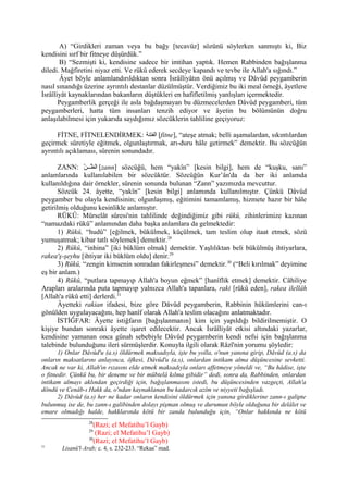 A) “Girdikleri zaman veya bu bağy [tecavüz] sözünü söylerken sanmıştı ki, Biz
kendisini sırf bir fitneye düşürdük.”
B) “Sezmişti ki, kendisine sadece bir imtihan yaptık. Hemen Rabbinden bağışlanma
diledi. Mağfiretini niyaz etti. Ve rükû ederek secdeye kapandı ve tevbe ile Allah'a sığındı.”
Âyet böyle anlamlandırıldıktan sonra İsrâîliyâtın önü açılmış ve Dâvûd peygamberin
nasıl sınandığı üzerine ayrıntılı destanlar düzülmüştür. Verdiğimiz bu iki meal örneği, âyetlere
İsrâîliyât kaynaklarından bakanların düştükleri en hafifletilmiş yanlışları içermektedir.
Peygamberlik gerçeği ile asla bağdaşmayan bu düzmecelerden Dâvûd peygamberi, tüm
peygamberleri, hatta tüm insanları tenzih ediyor ve âyetin bu bölümünün doğru
anlaşılabilmesi için yukarıda saydığımız sözcüklerin tahliline geçiyoruz:
FİTNE, FİTNELENDİRMEK: ‫الفتنة‬ [fitne], “ateşe atmak; belli aşamalardan, sıkıntılardan
geçirmek sûretiyle eğitmek, olgunlaştırmak, arı-duru hâle getirmek” demektir. Bu sözcüğün
ayrıntılı açıklaması, sûrenin sonundadır.
ZANN: ‫ن‬ّ‫و‬ ‫بب‬‫ب‬‫ظ‬ّ‫و‬ ‫ال‬ [zann] sözcüğü, hem “yakîn” [kesin bilgi], hem de “kuşku, sanı”
anlamlarında kullanılabilen bir sözcüktür. Sözcüğün Kur’ân'da da her iki anlamda
kullanıldığına dair örnekler, sûrenin sonunda bulunan “Zann” yazımızda mevcuttur.
Sözcük 24. âyette, “yakîn” [kesin bilgi] anlamında kullanılmıştır. Çünkü Dâvûd
peygamber bu olayla kendisinin; olgunlaşmış, eğitimini tamamlamış, hizmete hazır bir hâle
getirilmiş olduğunu kesinlikle anlamıştır.
RÜKÛ: Mürselât sûresi'nin tahlilinde değindiğimiz gibi rükû, zihinlerimize kazınan
“namazdaki rükû” anlamından daha başka anlamlara da gelmektedir:
1) Rükû, “hudû” [eğilmek, bükülmek, küçülmek, tam teslim olup itaat etmek, sözü
yumuşatmak; kibar tatlı söylemek] demektir.28
2) Rükû, “inhina” [iki büklüm olmak] demektir. Yaşlılıktan beli bükülmüş ihtiyarlara,
rakea'ş-şeyhu [ihtiyar iki büklüm oldu] denir.29
3) Rükû, “zengin kimsenin sonradan fakirleşmesi” demektir.30
(“Beli kırılmak” deyimine
eş bir anlam.)
4) Rükû, “putlara tapmayıp Allah'a boyun eğmek” [hanîflik etmek] demektir. Câhiliye
Arapları aralarında puta tapmayıp yalnızca Allah'a tapanlara, raki [rükû eden], rakea ilellâh
[Allah'a rükû etti] derlerdi.31
Âyetteki rakian ifadesi, bize göre Dâvûd peygamberin, Rabbinin hükümlerini can-ı
gönülden uygulayacağını, hep hanîf olarak Allah'a teslim olacağını anlatmaktadır.
İSTİĞFAR: Âyette istiğfarın [bağışlanmanın] kim için yapıldığı bildirilmemiştir. O
kişiye bundan sonraki âyette işaret edilecektir. Ancak İsrâîliyât etkisi altındaki yazarlar,
kendisine yamanan onca günah sebebiyle Dâvûd peygamberin kendi nefsi için bağışlanma
talebinde bulunduğunu ileri sürmüşlerdir. Konuyla ilgili olarak Râzî'nin yorumu şöyledir:
1) Onlar Dâvûd'u (a.s) öldürmek maksadıyla, işte bu yolla, o'nun yanına girip, Dâvûd (a.s) da
onların maksatlarını anlayınca, öfkesi, Dâvûd'u (a.s), onlardan intikam alma düşüncesine sevketti.
Ancak ne var ki, Allah'ın rızasını elde etmek maksadıyla onları affetmeye yöneldi ve, “Bu hâdise, işte
o fitnedir. Çünkü bu, bir deneme ve bir mübtelâ kılma gibidir” dedi, sonra da, Rabbinden, onlardan
intikam almayı aklından geçirdiği için, bağışlanmasını istedi, bu düşüncesinden vazgeçti, Allah'a
döndü ve Cenâb-ı Hakk da, o'ndan kaynaklanan bu kadarcık azîm ve niyyeti bağışladı.
2) Dâvûd (a.s) her ne kadar onların kendisini öldürmek için yanına girdiklerine zann-ı galipte
bulunmuş ise de, bu zann-ı galibinden dolayı pişman olmuş ve durumun böyle olduğuna bir delâlet ve
emare olmadığı halde, hakklarında kötü bir zanda bulunduğu için, “Onlar hakkında ne kötü
28
(Razi; el Mefatihu’l Gayb)
29
(Razi; el Mefatihu’l Gayb)
30
(Razi; el Mefatihu’l Gayb)
31
Lisanü'l-Arab; c. 4, s. 232-233. “Rekaa” mad.
 